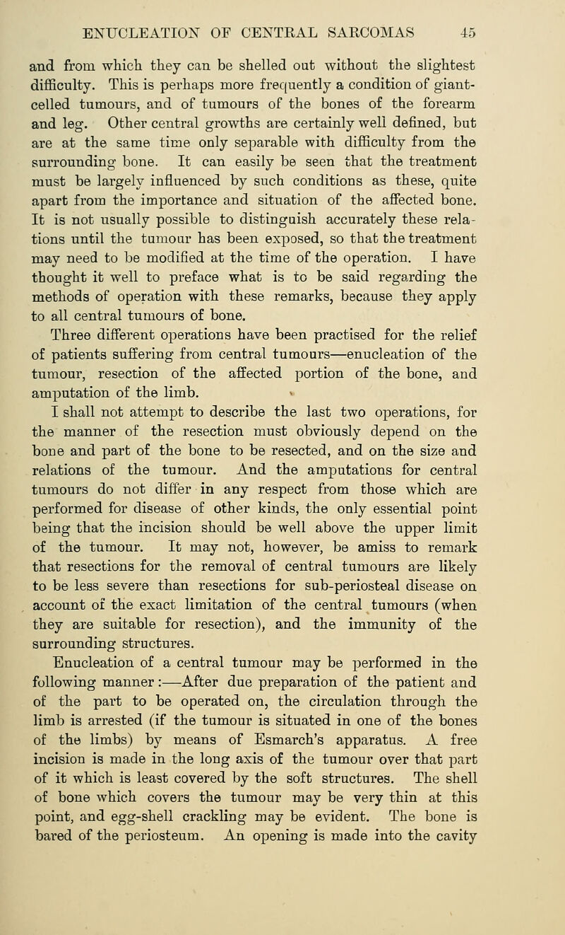 and from which they can be shelled out without the slightest difficulty. This is perhaps more frequently a condition of giant- celled tumours, and of tumours of the bones of the forearm and leg. Other central growths are certainly well denned, but are at the same time only separable with difficulty from the surrounding bone. It can easily be seen that the treatment must be largely influenced by such conditions as these, quite apart from the importance and situation of the affected bone. It is not usually possible to distinguish accurately these rela- tions until the tumour has been exposed, so that the treatment may need to be modified at the time of the operation. I have thought it well to preface what is to be said regarding the methods of operation with these remarks, because they apply to all central tumours of bone. Three different operations have been practised for the relief of patients suffering from central tumours—enucleation of the tumour, resection of the affected portion of the bone, and amputation of the limb. * I shall not attempt to describe the last two operations, for the manner of the resection must obviously depend on the bone and part of the bone to be resected, and on the size and relations of the tumour. And the amputations for central tumours do not differ in any respect from those which are performed for disease of other kinds, the only essential point being that the incision should be well above the upper limit of the tumour. It may not, however, be amiss to remark that resections for the removal of central tumours are likely to be less severe than resections for sub-periosteal disease on account of the exact limitation of the central tumours (when they are suitable for resection), and the immunity of the surrounding structures. Enucleation of a central tumour may be performed in the following manner:—After due preparation of the patient and of the part to be operated on, the circulation through the limb is arrested (if the tumour is situated in one of the bones of the limbs) by means of Esmarch's apparatus. A free incision is made in the long axis of the tumour over that part of it which is lea9t covered by the soft structures. The shell of bone which covers the tumour may be very thin at this point, and egg-shell crackling may be evident. The bone is bared of the periosteum. An opening is made into the cavity