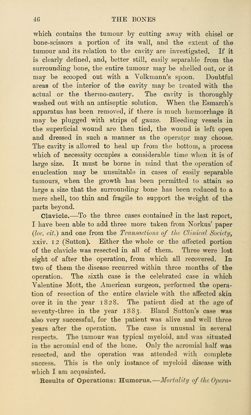 which contains the tumour by cutting away with chisel or bone-scissors a portion of its wall, and the extent of the tumour and its relation to the cavity are investigated. If it is clearly defined, and, better still, easily separable from the surrounding bone, the entire tumour may be shelled out, or it may be scooped out with a Volkmann's spoon. Doubtful areas of the interior of the cavity may be treated with the actual or the thermo-cautery. The cavity is thoroughly washed out with an antiseptic solution. When the Esmarch's apparatus has been removed, if there is much haemorrhage it may be plugged with strips of gauze. Bleeding vessels in the superficial wound are then tied, the wound is left open and dressed in such a manner as the operator may choose. The cavity is allowed to heal up from the bottom, a process which of necessity occupies a considerable time when it is of large size. It must be borne in mind that the operation of enucleation may be unsuitable in cases of easily separable tumours, when the growth has been permitted to attain so large a size that the surrounding bone has been reduced to a mere shell, too thin and fragile to support the weight of the parts beyond. Clavicle.—To the three cases contained in the last report, I have been able to add three more taken from Norkus' paper (loc. cit.) and one from the Transactions of the Clinical Society, xxiv. 12 (Sutton). Either the whole or the affected portion of the clavicle was resected in all of them. Three were lost sight of after the operation, from which all recovered. In two of them the disease recurred within three months of the operation. The sixth case is the celebrated case in which Valentine Mott, the American surgeon, performed the opera- tion of resection of the entire clavicle with the affected skin over it in the year 1828. The patient died at the age of seventy-three in the year 1883. Bland Sutton's case was also very successful, for the patient was alive and well three years after the operation. The case is unusual in several respects. The tumour was typical myeloid, and was situated in the acromial end of the bone. Only the acromial half was resected, and the operation was attended with complete success. This is the only instance of myeloid disease with which I am acquainted. Results of Operations: Humorus.—Mortality of the Opera-
