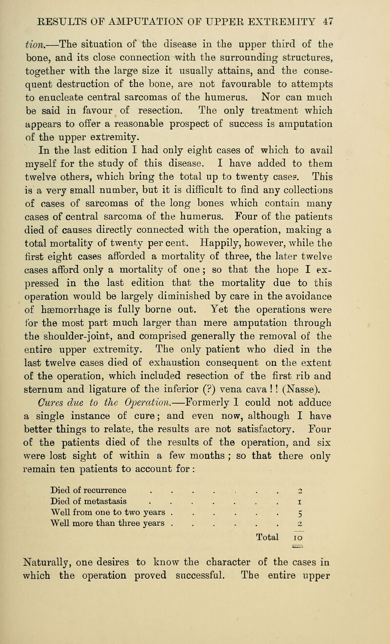 tion.—The situation of the disease in the upper third of the bone, and its close connection with the surrounding structures, together with the large size it usually attains, and the conse- quent destruction of the bone, are not favourable to attempts to enucleate central sarcomas of the humerus. Nor can much be said in favour of resection. The only treatment which appears to offer a reasonable prospect of success is amputation of the upper extremity. In the last edition I had only eight cases of which to avail myself for the study of this disease. I have added to them twelve others, which bring the total up to twenty cases. This is a very small number, but it is difficult to find any collections of cases of sarcomas of the long bones which contain many cases of central sarcoma of the humerus. Four of the patients died of causes directly connected with the operation, making a total mortality of twenty per cent. Happily, however, while the first eight cases afforded a mortality of three, the later twelve cases afford only a mortality of one; so that the hope I ex- pressed in the last edition that the mortality due to this operation would be largely diminished by care in the avoidance of hemorrhage is fully borne out. Yet the operations were for the most part much larger than mere amputation through the shoulder-joint, and comprised generally the removal of the entire upper extremity. The only patient who died in the last twelve cases died of exhaustion consequent on the extent of the operation, which included resection of the first rib and sternum and ligature of the inferior (?) vena cava !! (Nasse). Cures clue to the Operation.—Formerly I could not adduce a single instance of cure; and even now, although I have better things to relate, the results are not satisfactory. Four of the patients died of the results of the operation, and six were lost sight of within a few months ; so that there only remain ten patients to account for: Died of recurrence ....... 2 Died of metastasis ....... 1 Well from one to two years 5 Well more than three years 2 Total io~ Naturally, one desires to know the character of the cases in which the operation proved successful. The entire upper