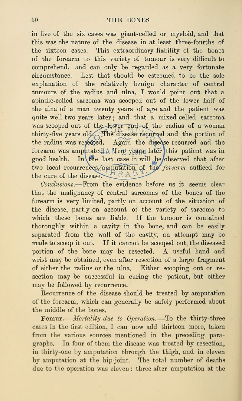 in five of the six cases was giant-celled or myeloid, and that this was the nature of the disease in at least three-fourths of the sixteen cases. This extraordinary liability of the bones of the forearm to this variety of tumour is very difficult to comprehend, and can only be regarded as a very fortunate circumstance. Lest that should be esteemed to be the sole explanation of the relatively benign character of central tumours of the radius and ulna, I would point out that a spindle-celled sarcoma was scooped out of the lower half of the ulna of a man twenty years of age and the patient was quite well two years later; and that a mixed-celled sarcoma was scooped out of th^-to7eT~eTjdkxjf the radius of a woman thirty-five years old^^he disease^i&ju^ed and the portion of the radius was reached. Again the disease recurred and the forearm was amplitate^A fT©^ y]$E81 latier jthis patient was in good health. InVffie last case it will jWobserved that, after two local recurrenc^/amplitacion of thjgfforearm sufficed for the cure of the diseased—£^n AJ^—<* Conclusions.—From the evidence before us it seems clear that the malignancy of central sarcomas of the bones of the forearm is very limited, partly on account of the situation of the disease, partly on account of the variety of sarcoma to which these bones are liable. If the tumour is contained thoroughly within a cavity in the bone, and can be easily separated from the wall of the cavity, an attempt may be made to scoop it out. If it cannot be scooped out, the diseased portion of the bone may be resected. A useful hand and wrist may be obtained, even after resection of a large fragment of either the radius or the ulna. Either scooping out or re- section may be successful in curing the patient, but either may be followed by recurrence. Recurrence of the disease should be treated by amputation of the forearm, which can generally be safely performed about the middle of the bones. Femur.—Mortality due to Operation.—To the thirty-three cases in the first edition, I can now add thirteen more, taken from the various sources mentioned in the preceding para- graphs. In four of them the disease was treated by resection, in thirty-one by amputation through the thigh, and in eleven by amputation at the hip-joint. The total number of deaths due to the operation was eleven : three after amputation at the