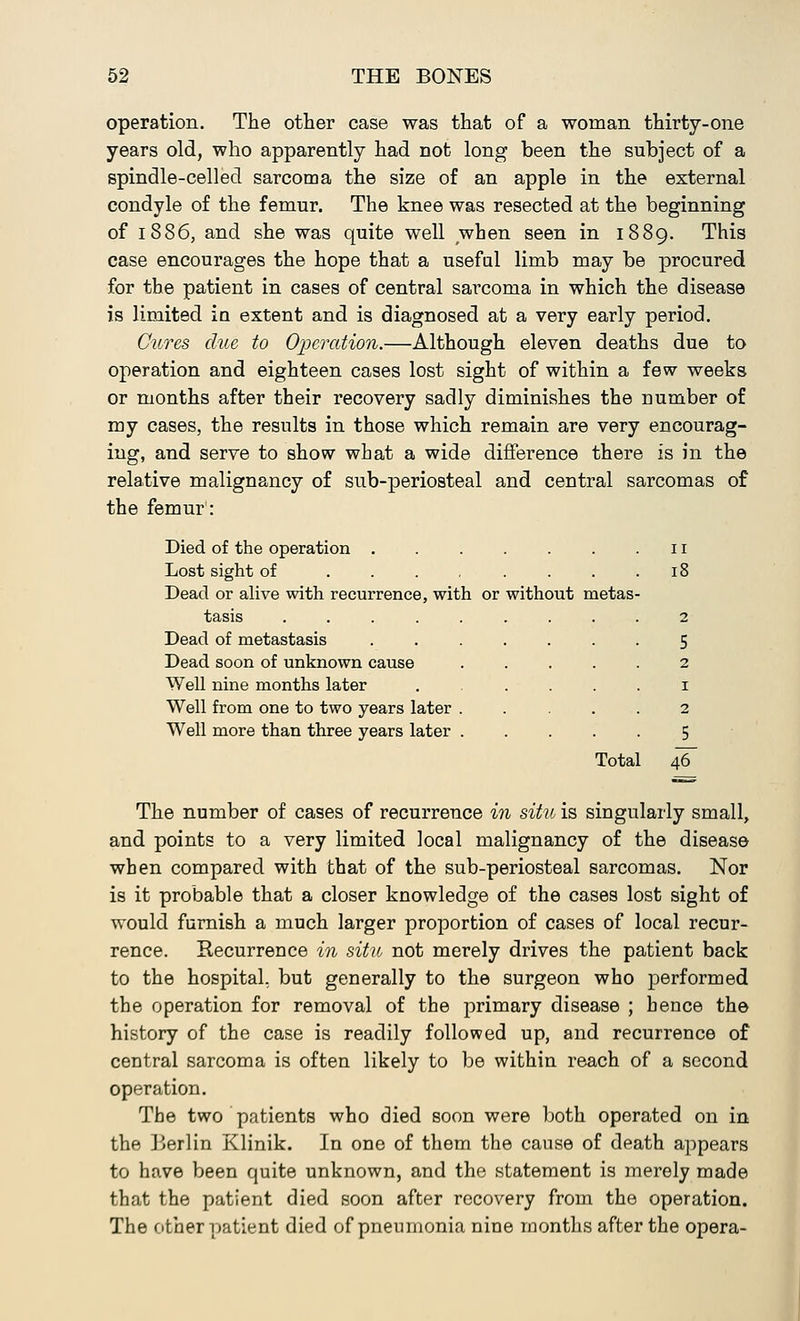 operation. The other case was that of a woman thirty-one years old, who apparently had not long been the subject of a spindle-celled sarcoma the size of an apple in the external condyle of the femur. The knee was resected at the beginning of 1886, and she was quite well when seen in 1889. This case encourages the hope that a useful limb may be procured for the patient in cases of central sarcoma in which the disease is limited in extent and is diagnosed at a very early period. Cures clue to Operation.—Although eleven deaths due to operation and eighteen cases lost sight of within a few weeks or months after their recovery sadly diminishes the number of my cases, the results in those which remain are very encourag- ing, and serve to show what a wide difference there is in the relative malignancy of sub-periosteal and central sarcomas of the femur: Died of the operation . 11 Lost sight of .... 18 Dead or alive with recurrence, with or without metas- tasis ..... 2 Dead of metastasis 5 Dead soon of unknown cause 2 Well nine months later 1 Well from one to two years later . 2 Well more than three years later . 5 Total 46 The number of cases of recurrence in situ is singularly small, and points to a very limited local malignancy of the disease when compared with that of the sub-periosteal sarcomas. Nor is it probable that a closer knowledge of the cases lost sight of would furnish a much larger proportion of cases of local recur- rence. Recurrence in situ not merely drives the patient back to the hospital, but generally to the surgeon who performed the operation for removal of the primary disease ; hence the history of the case is readily followed up, and recurrence of central sarcoma is often likely to be within reach of a second operation. The two patients who died soon were both operated on in the Berlin Klinik. In one of them the cause of death appears to have been quite unknown, and the statement is merely made that the patient died soon after recovery from the operation. The other patient died of pneumonia nine months after the opera-