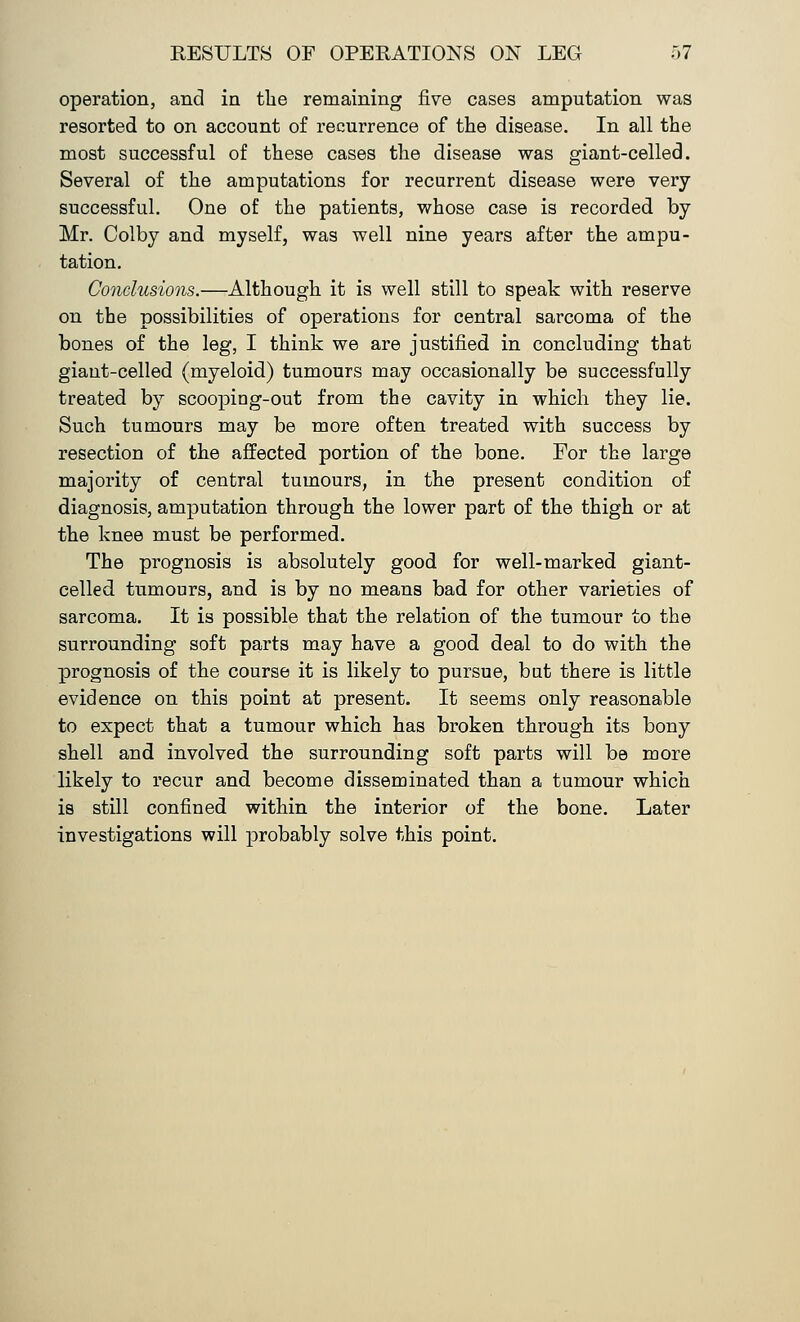 operation, and in the remaining five cases amputation was resorted to on account of recurrence of the disease. In all the most successful of these cases the disease was giant-celled. Several of the amputations for recurrent disease were very- successful. One of the patients, whose case is recorded by Mr. Colby and myself, was well nine years after the ampu- tation. Conclusions.—Although it is well still to speak with reserve on the possibilities of operations for central sarcoma of the bones of the leg, I think we are justified in concluding that giant-celled (myeloid) tumours may occasionally be successfully treated by scoopiag-out from the cavity in which they lie. Such tumours may be more often treated with success by resection of the affected portion of the bone. For the large majority of central tumours, in the present condition of diagnosis, amputation through the lower part of the thigh or at the knee must be performed. The prognosis is absolutely good for well-marked giant- celled tumours, and is by no means bad for other varieties of sarcoma. It is possible that the relation of the tumour to the surrounding soft parts may have a good deal to do with the prognosis of the course it is likely to pursue, but there is little evidence on this point at present. It seems only reasonable to expect that a tumour which has broken through its bony shell and involved the surrounding soft parts will be more likely to recur and become disseminated than a tumour which is still confined within the interior of the bone. Later investigations will probably solve this point.