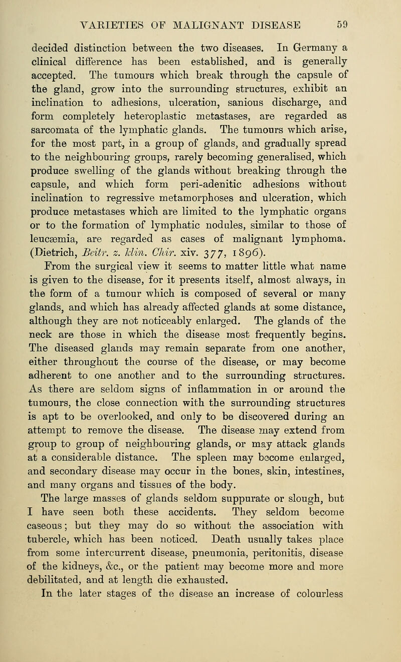 decided distinction between the two diseases. In Germany a clinical difference lias been established, and is generally- accepted. The tumours which break through the capsule of the gland, grow into the surrounding structures, exhibit an inclination to adhesions, ulceration, sanious discharge, and form completely heteroplastic metastases, are regarded as sarcomata of the lymphatic glands. The tumours which arise, for the most part, in a group of glands, and gradually spread to the neighbouring groups, rarely becoming generalised, which produce swelling of the glands without breaking through the capsule, and which form peri-adenitic adhesions without inclination to regressive metamorphoses and ulceration, which produce metastases which are limited to the lymphatic organs or to the formation of lymphatic nodules, similar to those of leucgemia, are regarded as cases of malignant lymphoma. (Dietrich, Beitr. z. Jdin. CMr. xiv. 377, 1896). From the surgical view it seems to matter little what name is given to the disease, for it presents itself, almost always, in the form of a tumour which is composed of several or many glands, and which has already affected glands at some distance, although they are not noticeably enlarged. The glands of the neck are those in which the disease most frequently begins. The diseased glands may remain separate from one another, either throughout the course of the disease, or may become adherent to one another and to the surrounding structures. As there are seldom signs of inflammation in or around the tumours, the close connection with the surrounding structures is apt to be overlooked, and only to be discovered during an attempt to remove the disease. The disease may extend from group to group of neighbouring glands, or may attack glands at a considerable distance. The spleen may become enlarged, and secondary disease may occur in the bones, skin, intestines, and many organs and tissues of the body. The large masses of glands seldom suppurate or slough, but I have seen both these accidents. They seldom become caseous; but they may do so without the association with tubercle, which has been noticed. Death usually takes place from some intercurrent disease, pneumonia, peritonitis, disease of the kidneys, &c, or the patient may become more and more debilitated, and at length die exhausted. In the later stages of the disease an increase of colourless