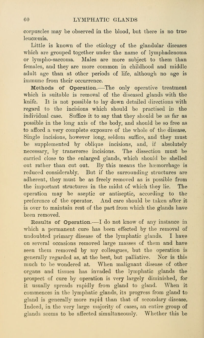 corpuscles may be observed in the blood, but there is no true leucEemia. Little is known of the etiology of the glandular diseases which are grouped together under the name of lymphadenoma or lympho-sarcoma. Males are more subject to them than females, and they are more common in childhood and middle adult age than at other periods of life, although no age is immune from their occurrence. Methods of Operation.—The only operative treatment which is suitable is removal of the diseased glands with the knife. It is not possible to lay down detailed directions with regard to the incisions which should be practised in the individual case. Suffice it to say that they should be as far as possible in the long axis of the body, and should be so free as to afford a very complete exposure of the whole of the disease. Single incisions, however long, seldom suffice, and they must be supplemented by oblique incisions, and, if absolutely necessary, by transverse incisions. The dissection must be carried close to the enlarged glands, which should be shelled out rather than cut out. By this means the haemorrhage is reduced considerably. But if the surrounding structures are adherent, they must be as freely removed as is possible from the important structures in the midst of which they lie. The operation may be aseptic or antiseptic, according to the preference of the operator. And care should be taken after it is over to maintain rest of the part from which the glands have been removed. Results of Operation.—I do not know of any instance in which a permanent cure has been effected by the removal of undoubted primary disease of the lymphatic glands. I have on several occasions removed large masses of them and have seen them removed by my colleagues, but the operation is generally regarded as, at the best, but palliative. Nor is this much to be wondered at. When malignant disease of other organs and tissues has invaded the lymphatic glands the prospect of cure by operation is very largely diminished, for it usually spreads rapidly from gland to gland. When it commences in the lymphatic glands, its progress from gland to gland is generally more rapid than that of secondary disease. Indeed, in the very large majority of cases, an entire group of glands seems to be affected simultaneously. Whether this be