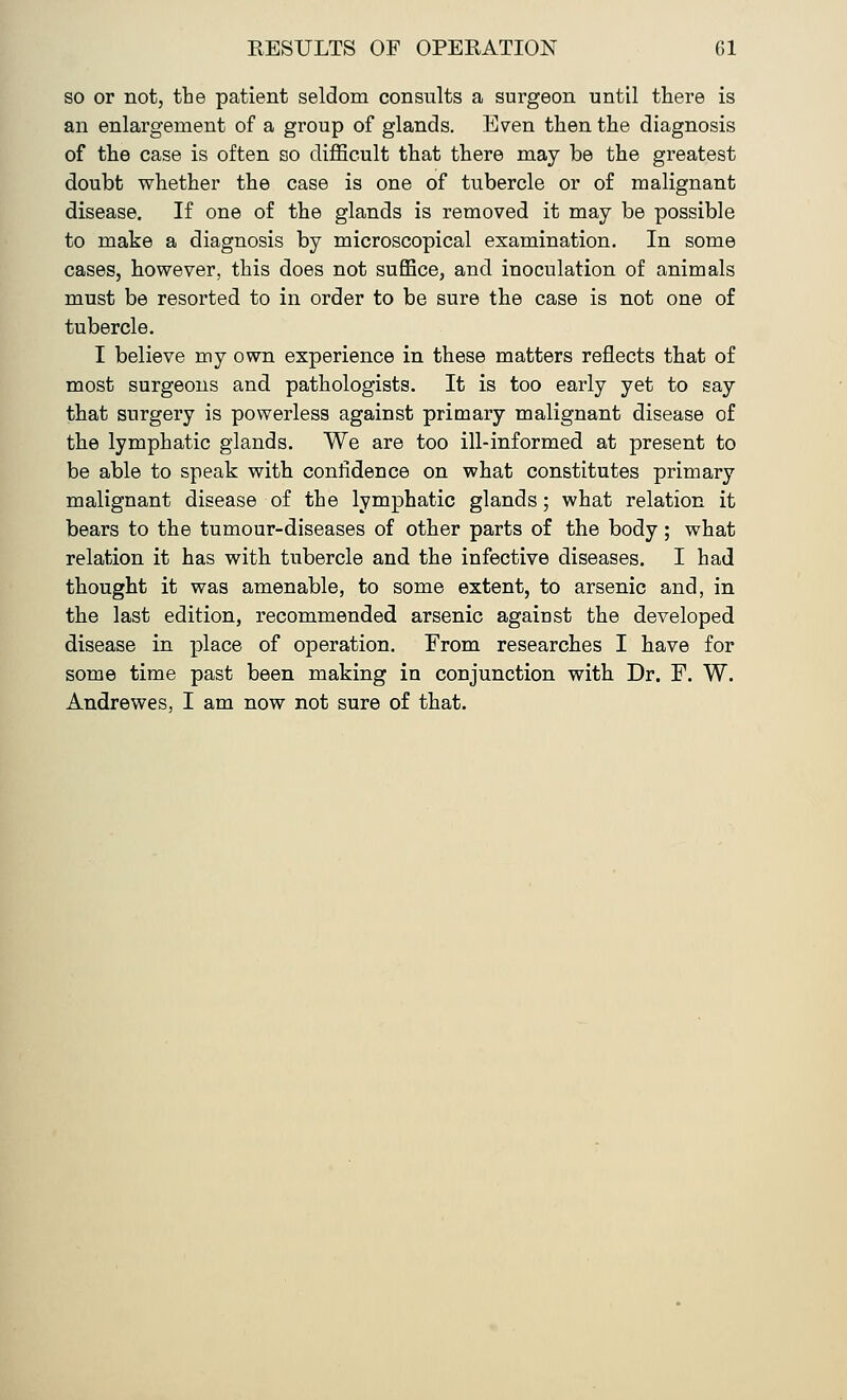 so or not, the patient seldom consults a surgeon until there is an enlargement of a group of glands. Even then the diagnosis of the case is often so difficult that there may be the greatest doubt whether the case is one of tubercle or of malignant disease. If one of the glands is removed it may be possible to make a diagnosis by microscopical examination. In some cases, however, this does not suffice, and inoculation of animals must be resorted to in order to be sure the case is not one of tubercle. I believe my own experience in these matters reflects that of most surgeons and pathologists. It is too early yet to say that surgery is powerless against primary malignant disease of the lymphatic glands. We are too ill-informed at present to be able to speak with confidence on what constitutes primary malignant disease of the lymphatic glands; what relation it bears to the tumour-diseases of other parts of the body; what relation it has with tubercle and the infective diseases. I had thought it was amenable, to some extent, to arsenic and, in the last edition, recommended arsenic against the developed disease in place of operation. From researches I have for some time past been making in conjunction with Dr. F. W. Andrewes, I am now not sure of that.