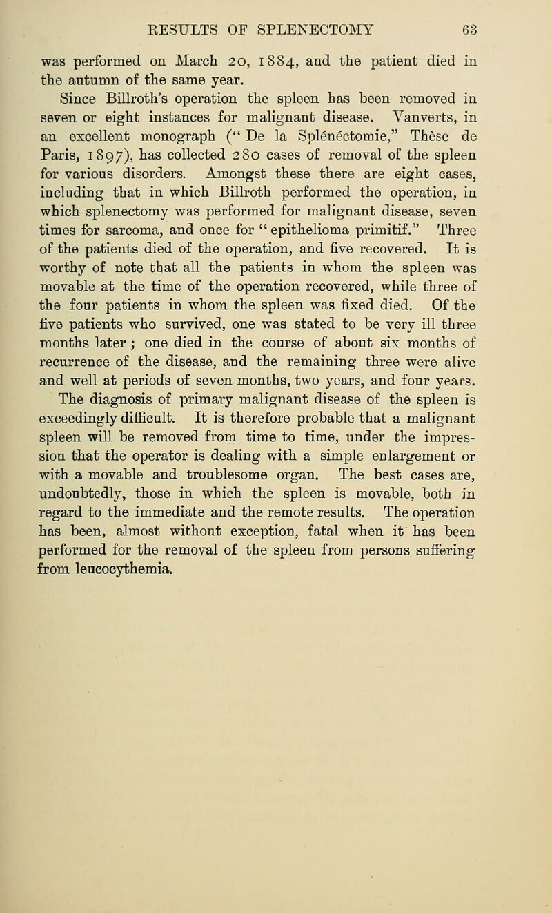 was performed on March 20, 1884, and the patient died in the autumn of the same year. Since Billroth's operation the spleen has been removed in seven or eight instances for malignant disease. Vanverts, in an excellent monograph ( De la Splenectomie, These de Paris, 1897), has collected 280 cases of removal of the spleen for various disorders. Amongst these there are eight cases, including that in which Billroth performed the operation, in which splenectomy was performed for malignant disease, seven times for sarcoma, and once for epithelioma primitif. Three of the patients died of the operation, and five recovered. It is worthy of note that all the patients in whom the spleen was movable at the time of the operation recovered, while three of the four patients in whom the spleen was fixed died. Of the five patients who survived, one was stated to be very ill three months later; one died in the course of about six months of recurrence of the disease, aud the remaining three were alive and well at periods of seven months, two years, and four years. The diagnosis of primary malignant disease of the spleen is exceedingly difficult. It is therefore probable that a malignant spleen will be removed from time to time, under the impres- sion that the operator is dealing with a simple enlargement or with a movable and troublesome organ. The best cases are, undoubtedly, those in which the spleen is movable, both in regard to the immediate and the remote results. The operation has been, almost without exception, fatal when it has been performed for the removal of the spleen from persons suffering from leucocythemia.