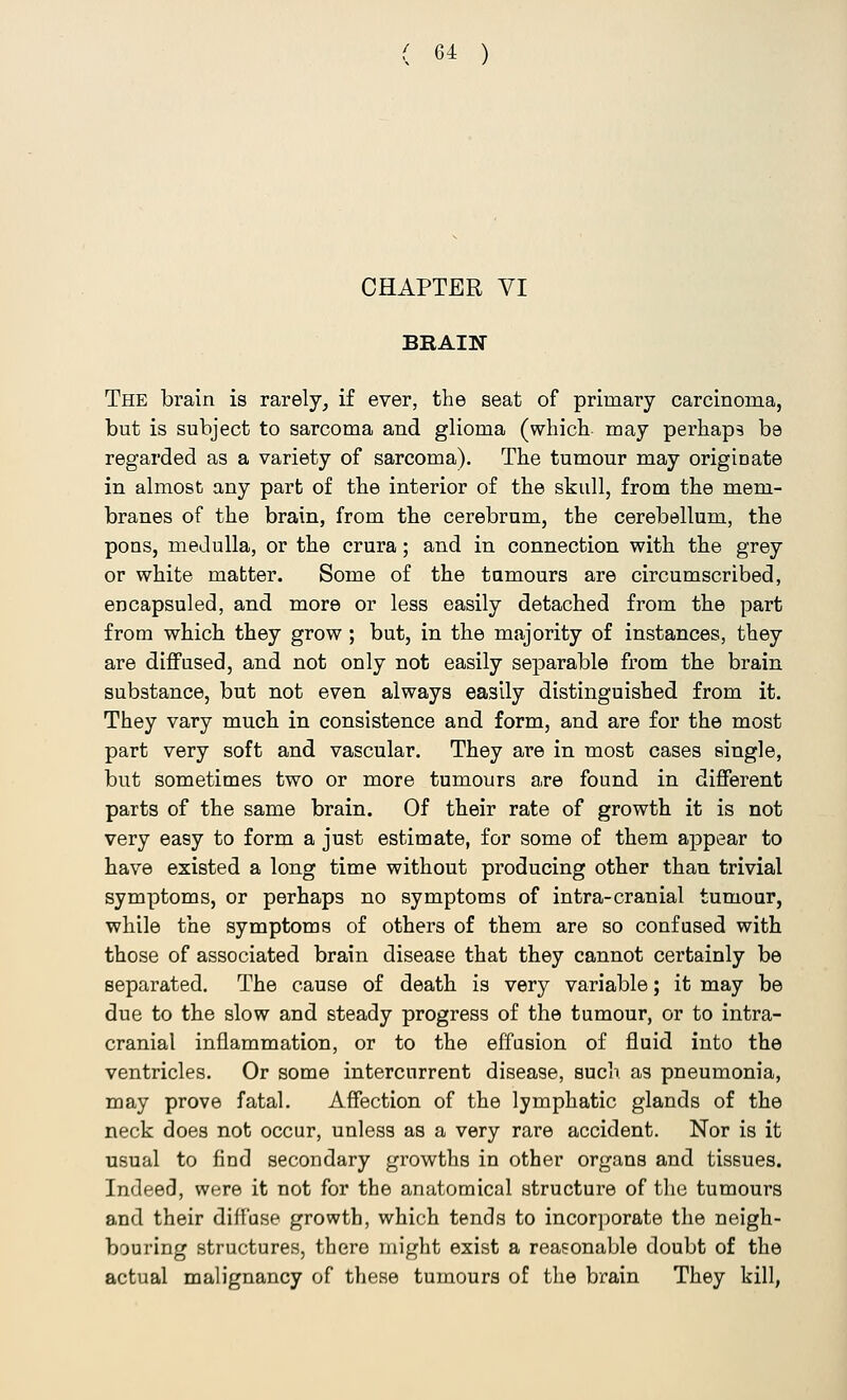 CHAPTER VI BRAIN The brain is rarely, if ever, the seat of primary carcinoma, but is subject to sarcoma and glioma (which may perhaps be regarded as a variety of sarcoma). The tumour may originate in almost any part of the interior of the skull, from the mem- branes of the brain, from the cerebrum, the cerebellum, the pons, medulla, or the crura; and in connection with the grey or white matter. Some of the tumours are circumscribed, encapsuled, and more or less easily detached from the part from which they grow; but, in the majority of instances, they are diffused, and not only not easily separable from the brain substance, but not even always easily distinguished from it. They vary much in consistence and form, and are for the most part very soft and vascular. They are in most cases single, but sometimes two or more tumours are found in different parts of the same brain. Of their rate of growth it is not very easy to form a just estimate, for some of them appear to have existed a long time without producing other than trivial symptoms, or perhaps no symptoms of intra-cranial tumour, while the symptoms of others of them are so confused with those of associated brain disease that they cannot certainly be separated. The cause of death is very variable; it may be due to the slow and steady progress of the tumour, or to intra- cranial inflammation, or to the effusion of fluid into the ventricles. Or some intercurrent disease, such as pneumonia, may prove fatal. Affection of the lymphatic glands of the neck does not occur, unless as a very rare accident. Nor is it usual to find secondary growths in other organs and tissues. Indeed, were it not for the anatomical structure of the tumours and their diffuse growth, which tends to incorporate the neigh- bouring structures, there might exist a reasonable doubt of the actual malignancy of these tumours of the brain They kill,