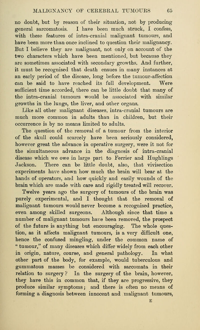 no doubt, but by reason of their situation, not by producing general sarcomatosis. I have been much struck, I confess, with these features of intra-cranial malignant tumours, and have been more than once inclined to question their malignancy. But I believe they are malignant, not only on account of the two characters which have been mentioned, but because they are sometimes associated with secondary growths. And further, it must be recognised that death ensues in many instances at an early period of the disease, long before the tumour-affection can be said to have reached its full development. Were sufficient time accorded, there can be little doubt that many of the intra-cranial tumours would be associated with similar growths in the lungs, the liver, and other organs. Like all other malignant diseases, intra-cranial tumours are much more common in adults than in children, but their occurrence is by no means limited to adults. The question of the removal of a tumour from the interior of the skull could scarcely have been seriously considered, however great the advance in operative surgery, were it not for the simultaneous advance in the diagnosis of intra-cranial disease which we owe in large part to Ferrier and Hughlings Jackson. There can be little doubt, also, that vivisection experiments have shown how much the brain will bear at the hands of operators, and how quickly and easily wounds of the brain which are made with care and rigidly treated will recover. Twelve years ago the surgery of tumours of the brain was purely experimental, and I thought that the removal of malignant tumours would never become a recognised practice, even among skilled surgeons. Although since that time a number of malignant tumours have been removed, the prospect of the future is anything but encouraging. The whole ques- tion, as it affects malignant tumours, is a very difficult one, hence the confused mingling, under the common name of  tumour, of many diseases which differ widely from each other in origin, nature, course, and general pathology. In what other part of the body, for example, would tuberculous and gummatous masses be considered with sarcomata in their relation to surgery ? In the surgery of the brain, however, they have this in common that, if they are progressive, they produce similar symptoms; and there is often no means of forming a diagnosis between innocent and malignant tumours, E