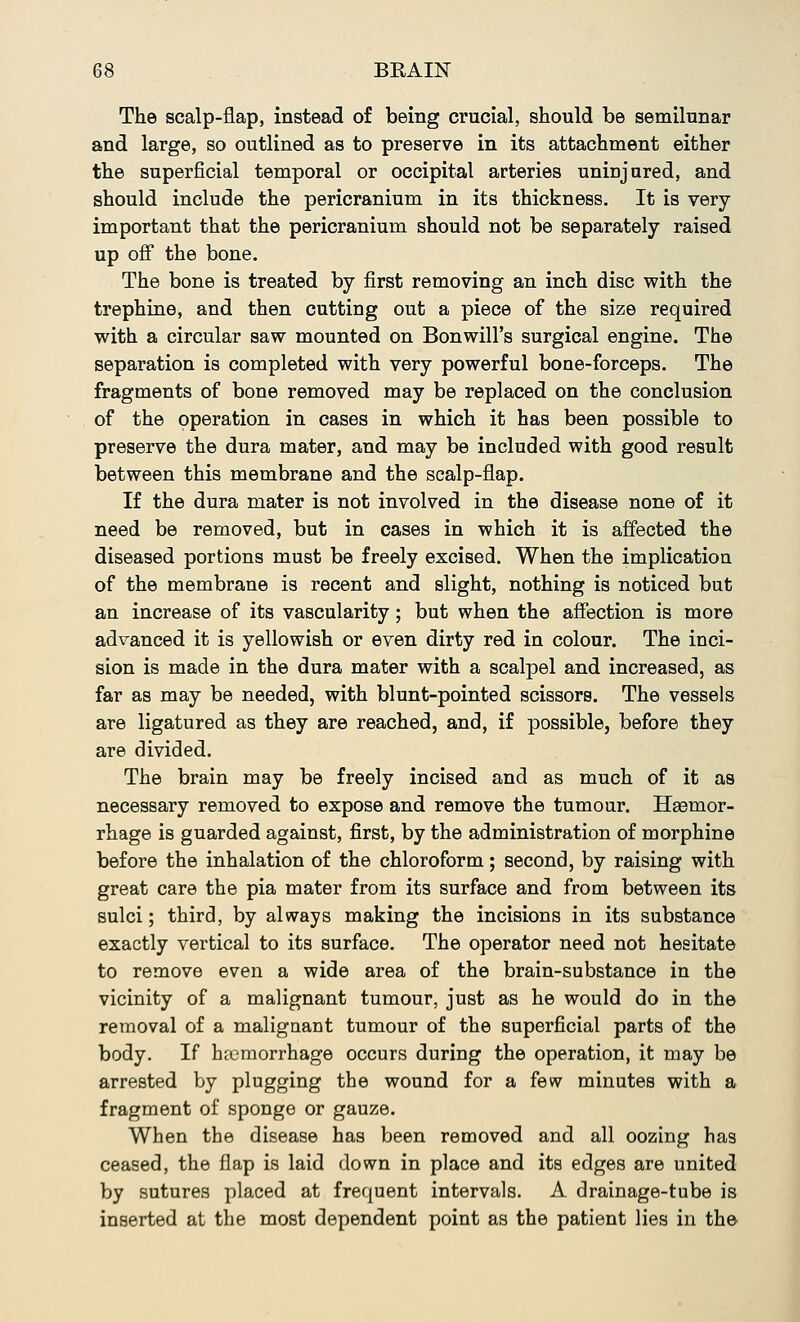 The scalp-flap, instead of being crucial, should be semilunar and large, so outlined as to preserve in its attachment either the superficial temporal or occipital arteries uninjured, and should include the pericranium in its thickness. It is very- important that the pericranium should not be separately raised up off the bone. The bone is treated by first removing an inch disc with the trephine, and then cutting out a piece of the size required with a circular saw mounted on Bonwill's surgical engine. The separation is completed with very powerful bone-forceps. The fragments of bone removed may be replaced on the conclusion of the operation in cases in which it has been possible to preserve the dura mater, and may be included with good result between this membrane and the scalp-flap. If the dura mater is not involved in the disease none of it need be removed, but in cases in which it is affected the diseased portions must be freely excised. When the implication of the membrane is recent and slight, nothing is noticed but an increase of its vascularity; but when the affection is more advanced it is yellowish or even dirty red in colour. The inci- sion is made in the dura mater with a scalpel and increased, as far as may be needed, with blunt-pointed scissors. The vessels are ligatured as they are reached, and, if possible, before they are divided. The brain may be freely incised and as much of it as necessary removed to expose and remove the tumour. Hgenior- rhage is guarded against, first, by the administration of morphine before the inhalation of the chloroform; second, by raising with great care the pia mater from its surface and from between its sulci; third, by always making the incisions in its substance exactly vertical to its surface. The operator need not hesitate to remove even a wide area of the brain-substance in the vicinity of a malignant tumour, just as he would do in the removal of a malignant tumour of the superficial parts of the body. If haemorrhage occurs during the operation, it may be arrested by plugging the wound for a few minutes with a fragment of sponge or gauze. When the disease has been removed and all oozing has ceased, the flap is laid down in place and its edges are united by sutures placed at frequent intervals. A drainage-tube is inserted at the most dependent point as the patient lies in the