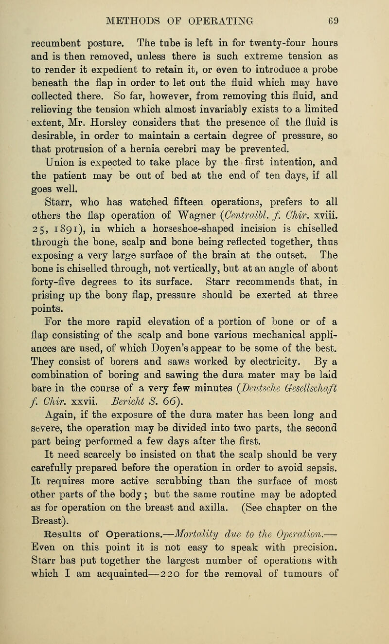 recumbent posture. The tube is left in for twenty-four hours and is then removed, unless there is such extreme tension as to render it expedient to retain it, or even to introduce a probe beneath the flap in order to let out the fluid which may have collected there. So far, however, from removing this fluid, and relieving the tension which almost invariably exists to a limited extent, Mr. Horsley considers that the presence of the fluid is desirable, in order to maintain a certain degree of pressure, so that protrusion of a hernia cerebri may be prevented. Union is expected to take place by the first intention, and the patient may be out of bed at the end of ten days, if all goes well. Starr, who has watched fifteen operations, prefers to all others the flap operation of Wagner (Centralbl. f. Chir. xviii. 25, 1891), in which a horseshoe-shaped incision is chiselled through the bone, scalp and bone being reflected together, thus exposing a very large surface of the brain at the outset. The bone is chiselled through, not vertically, but at an angle of about forty-five degrees to its surface. Starr recommends that, in prising up the bony flap, pressure should be exerted at three points. For the more rapid elevation of a portion of bone or of a flap consisting of the scalp and bone various mechanical appli- ances are used, of which Doyen's appear to be some of the best. They consist of borers and saws worked by electricity. By a combination of boring and sawing the dura mater may be laid bare in the course of a very few minutes (Deutsche Gesellschaft f. Chir. xxvii. Bericht S. 66). Again, if the exposure of the dura mater has been long and severe, the operation may be divided into two parts, the second part being performed a few days after the first. It need scarcely be insisted on that the scalp should be very carefully prepared before the operation in order to avoid sepsis. It requires more active scrubbing than the surface of most other parts of the body; but the same routine may be adopted as for operation on the breast and axilla. (See chapter on the Breast). Results of Operations.—Mortality due to the Operation.— Even on this point it is not easy to speak with precision. Starr has put together the largest number of operations with which I am acquainted—220 for the removal of tumours of