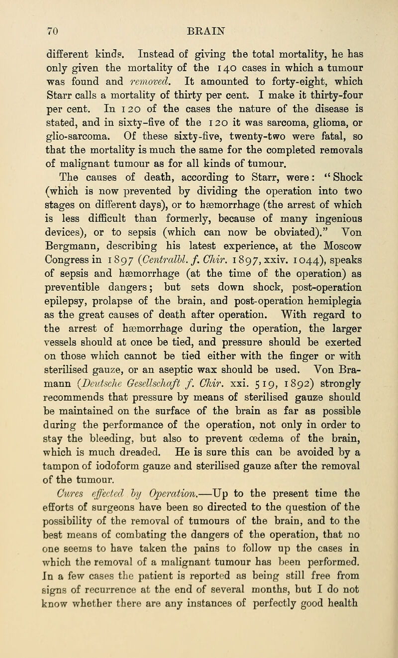 different kinds. Instead of giving the total mortality, lie has only given the mortality of the 140 cases in which a tumour was found and removed. It amounted to forty-eight, which Starr calls a mortality of thirty per cent. I make it thirty-four per cent. In 120 of the cases the nature of the disease is stated, and in sixty-five of the 120 it was sarcoma, glioma, or glio-sarcoma. Of these sixty-five, twenty-two were fatal, so that the mortality is much the same for the completed removals of malignant tumour as for all kinds of tumour. The causes of death, according to Starr, were:  Shock (which is now prevented by dividing the operation into two stages on different days), or to haemorrhage (the arrest of which is less difficult than formerly, because of many ingenious devices), or to sepsis (which can now be obviated). Von Bergmann, describing his latest experience, at the Moscow Congress in 1897 (Gentralbl. f. GJiir. 1897, xxiv. 1044), speaks of sepsis and hsemorrhage (at the time of the operation) as preventible dangers; but sets down shock, post-operation epilepsy, prolapse of the brain, and post-operation hemiplegia as the great causes of death after operation. With regard to the arrest of hgemorrhage during the operation, the larger vessels should at once be tied, and pressure should be exerted on those which cannot be tied either with the finger or with sterilised gauze, or an aseptic wax should be used. Von Bra- mann {Deutsche Gesellscliaft f. CJdr. xxi. 519, 1892) strongly recommends that pressure by means of sterilised gauze should be maintained on the surface of the brain as far as possible duriDg the performance of the operation, not only in order to stay the bleeding, but also to prevent oedema of the brain, which is much dreaded. He is sure this can be avoided by a tampon of iodoform gauze and sterilised gauze after the removal of the tumour. Cures effected by Operation.—Up to the present time the efforts of surgeons have been so directed to the question of the possibility of the removal of tumours of the brain, and to the best means of combating the dangers of the operation, that no one seems to have taken the pains to follow up the cases in which the removal of a malignant tumour has been performed. In a few cases the patient is reported as being still free from signs of recurrence at the end of several months, but I do not know whether there are any instances of perfectly good health