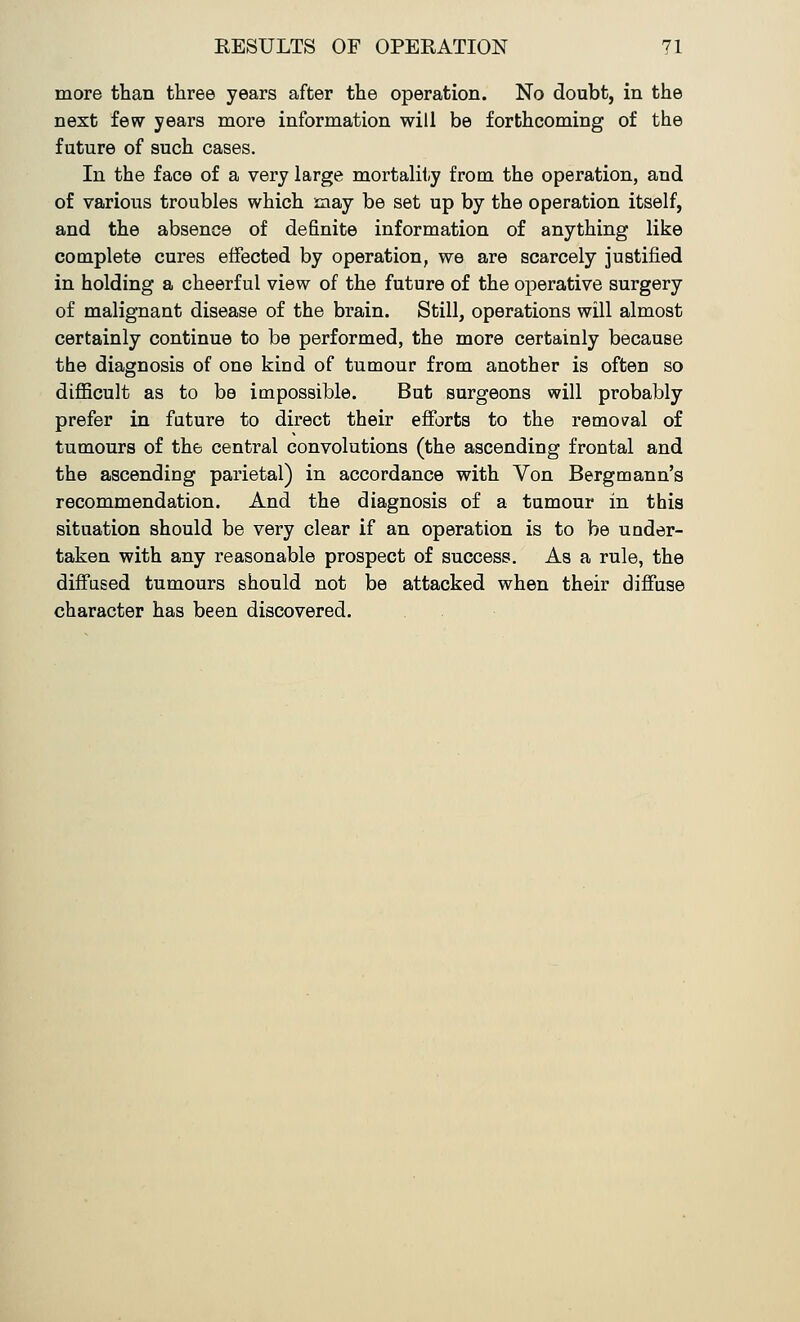 more than three years after the operation. No doubt, in the next few years more information will be forthcoming of the future of such cases. In the face of a very large mortality from the operation, and of various troubles which may be set up by the operation itself, and the absence of definite information of anything like complete cures effected by operation, we are scarcely justified in holding a cheerful view of the future of the operative surgery of malignant disease of the brain. Still, operations will almost certainly continue to be performed, the more certainly because the diagnosis of one kind of tumour from another is often so difficult as to be impossible. But surgeons will probably prefer in future to direct their efforts to the removal of tumours of th6 central convolutions (the ascending frontal and the ascending parietal) in accordance with Von Bergmann's recommendation. And the diagnosis of a tumour in this situation should be very clear if an operation is to be under- taken with any reasonable prospect of success. As a rule, the diffused tumours should not be attacked when their diffuse character has been discovered.