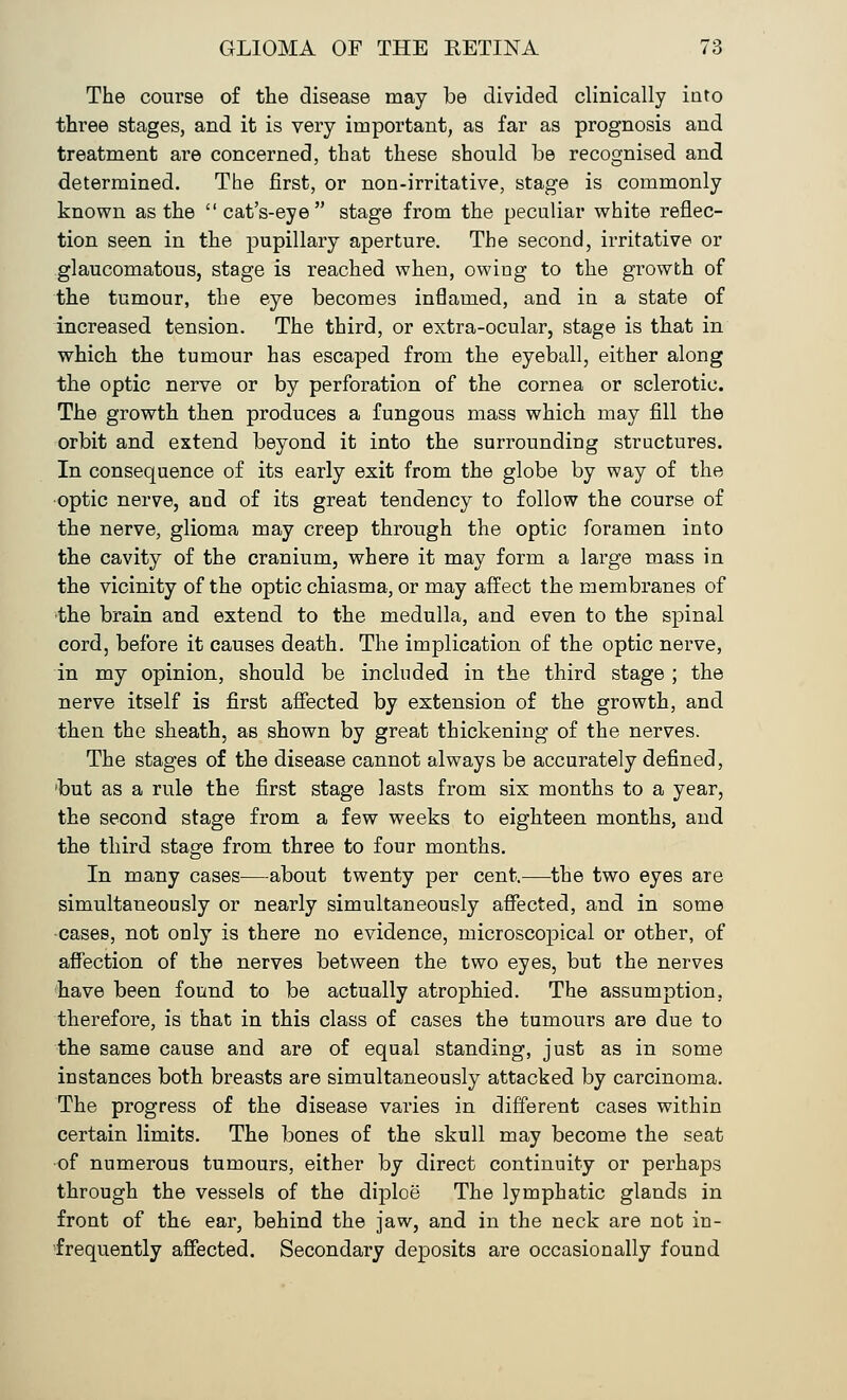 The course of the disease may be divided clinically into three stages, and it is very important, as far as prognosis and treatment are concerned, that these should be recognised and determined. The first, or non-irritative, stage is commonly known as the cat's-eye stage from the peculiar white reflec- tion seen in the pupillary aperture. The second, irritative or glaucomatous, stage is reached when, owing to the growth of the tumour, the eye becomes inflamed, and in a state of increased tension. The third, or extra-ocular, stage is that in which the tumour has escaped from the eyeball, either along the optic nerve or by perforation of the cornea or sclerotic. The growth then produces a fungous mass which may fill the orbit and extend beyond it into the surrounding structures. In consequence of its early exit from the globe by way of the optic nerve, and of its great tendency to follow the course of the nerve, glioma may creep through the optic foramen into the cavity of the cranium, where it may form a large mass in the vicinity of the optic chiasma, or may affect the membranes of the brain and extend to the medulla, and even to the spinal cord, before it causes death. The implication of the optic nerve, in my opinion, should be included in the third stage ; the nerve itself is first affected by extension of the growth, and then the sheath, as shown by great thickening of the nerves. The stages of the disease cannot always be accurately defined, 'but as a rule the first stage lasts from six months to a year, the second stage from a few weeks to eighteen months, and the third stage from three to four months. In many cases—about twenty per cent.—the two eyes are simultaneously or nearly simultaneously affected, and in some cases, not only is there no evidence, microscopical or other, of affection of the nerves between the two eyes, but the nerves have been found to be actually atrophied. The assumption, therefore, is that in this class of cases the tumours are due to the same cause and are of equal standing, just as in some instances both breasts are simultaneously attacked by carcinoma. The progress of the disease varies in different cases within certain limits. The bones of the skull may become the seat •of numerous tumours, either by direct continuity or perhaps through the vessels of the diploe The lymphatic glands in front of th6 ear, behind the jaw, and in the neck are not in- frequently affected. Secondary deposits are occasionally found