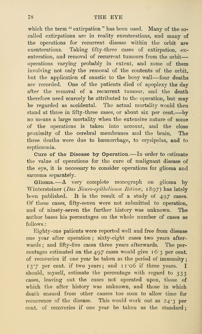 which the term  extirpation  has been used. Many of the so- called extirpations are in reality exenterations, and many of the operations for recurrent disease within the orbit are exenterations. Taking fifty-three cases of extirpation, ex- enteration, and removal of recurrent tumours from the orbit— operations varying probably in extent, and some of them involving not only the removal of the contents of the orbit, but the application of caustic to the bony wall—four deaths are recorded. One of the patients died of apoplexy the day after the removal of a recurrent tumour, and the death therefore need scarcely be attributed to the operation, but may be regarded as accidental. The actual mortality would then stand at three in fifty-three cases, or about six per cent.—by no means a large mortality when the extensive nature of some of the operations is taken into account, and the close proximity of the cerebral membranes and the brain. The three deaths were due to heemorrhage, to erysipelas, and to septiceemia. Cure of the Disease by Operation.—In order to estimate the value of operations for the cure of malignant disease of the eye, it is necessary to consider operations for glioma and sarcoma separately. Glioma.—A very complete monograph on glioma by Wintersteiner (Das Neuro-erpitlieliornia Retinas, 1897) has lately been published. It is the result of a study of 497 cases. Of these cases, fifty-seven were not submitted to operation, and of ninety-seven the further history was unknown. The author bases his percentages on the whole number of cases as follows: Eighty-one patients were reported well and free from disease one year after operation ; sixty-eight cases two years after- wards ; and fifty-five cases three years afterwards. The per- centages estimated on the 497 cases would give i6'3 per cent, of recoveries if one year be taken as the period of immunity ; 13*7 per cent, if two years; and ii-o6 if three years. I should, myself, estimate the percentage with regard to 333 cases, leaving out the cases not operated upon, those of which the after history was unknown, and those in which death ensued from other causes too soon to allow time for recurrence of the disease. This would work out as 24*3 per cent, of recoveries if one year be taken as the standard;