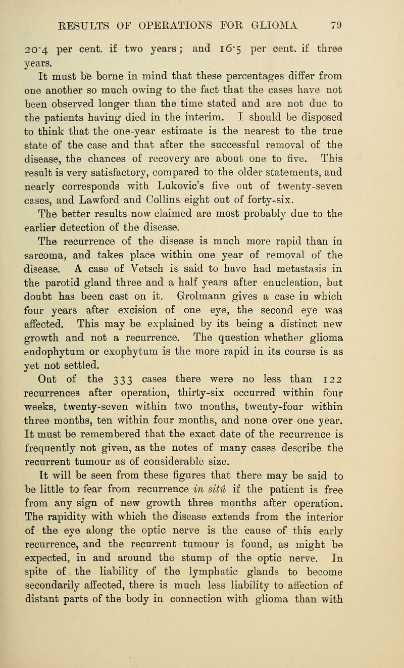 204 per cent, if two years; and 16*5 per cent, if three years. It must be borne in mind that these percentages differ from one another so much owing to the fact that the cases have not been observed longer than the time stated and are not due to the patients having died in the interim. I should be disposed to think that the one-year estimate is the nearest to the true state of the case and that after the successful removal of the disease, the chances of recovery are about one to five. This result is very satisfactory, compared to the older statements, and nearly corresponds with Lukovic's five out of twenty-seven cases, and Lawford and Collins eight out of forty-six. The better results now claimed are most probably due to the earlier detection of the disease. The recurrence of the disease is much more rapid than in sarcoma, and takes place within one year of removal of the disease. A case of Vetsch is said to have had metastasis in the parotid gland three and a half years after enucleation, but doubt has been cast on it. Grolmann gives a case in which four years after excision of one eye, the second eye was affected. This may be explained by its being a distinct new growth and not a recurrence. The question whether glioma endophytum or exophytum is the more rapid in its course is as yet not settled. Out of the 333 cases there were no less than 122 recurrences after operation, thirty-six occurred within four weeks, twenty-seven within two months, twenty-four within three months, ten within four months, and none over one year. It must be remembered that the exact date of the recurrence is frequently not given, as the notes of many cases describe the recurrent tumour as of considerable size. It will be seen from these figures that there may be said to be little to fear from recurrence in sitH if the patient is free from any sign of new growth three months after operation. The rapidity with which the disease extends from the interior of the eye along the optic nerve is the cause of this early recurrence, and the recurrent tumour is found, as might be expected, in and around the stump of the optic nerve. In spite of the liability of the lymphatic glands to become secondarily affected, there is much less liability to affection of distant parts of the body in connection with glioma than with