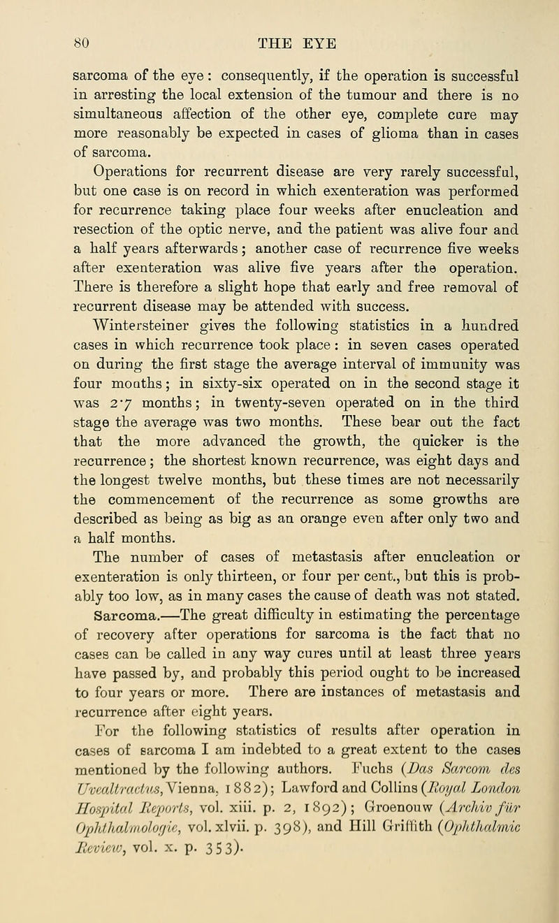 sarcoma of the eye: consequently, if the operation is successful in arresting the local extension of the tumour and there is no simultaneous affection of the other eye, complete cure may more reasonably be expected in cases of glioma than in cases of sarcoma. Operations for recurrent disease are very rarely successful, but one case is on record in which exenteration was performed for recurrence taking place four weeks after enucleation and resection of the optic nerve, and the patient was alive four and a half years afterwards; another case of recurrence five weeks after exenteration was alive five years after the operation. There is therefore a slight hope that early and free removal of recurrent disease may be attended with success. Wintersteiner gives the following statistics in a hundred cases in which recurrence took place: in seven cases operated on during the first stage the average interval of immunity was four mouths; in sixty-six operated on in the second stage it was 2*7 months; in twenty-seven operated on in the third stage the average was two months. These bear out the fact that the more advanced the growth, the quicker is the recurrence; the shortest known recurrence, was eight days and the longest twelve months, but these times are not necessarily the commencement of the recurrence as some growths are described as being as big as an orange even after only two and a half months. The number of cases of metastasis after enucleation or exenteration is only thirteen, or four per cent., but this is prob- ably too low, as in many cases the cause of death was not stated. Sarcoma.—The great difficulty in estimating the percentage of recovery after operations for sarcoma is the fact that no cases can be called in any way cures until at least three years have passed by, and probably this period ought to be increased to four years or more. There are instances of metastasis and recurrence after eight years. For the following statistics of results after operation in cases of sarcoma I am indebted to a great extent to the cases mentioned by the following authors. Fuchs {Das Sarcom des Uvealtradus, Vienna. 1882); Lawford and Collins {Royal London Hospital J>'(;]»,rls, vol. xiii. p. 2, 1892); Groenouw {Archiv fiLr Ophthalmologic, vol. xlvii. p. 398), and Hill Griffith (Ophthalmic BeviWf vol. x. p. 353)-