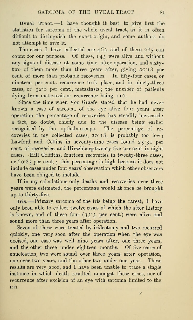Uveal Tract.—I have thought it best to give first the statistics for sarcoma of the whole uveal tract, as it is often difficult to distinguish the exaot origin, and some authors do not attempt to give it. The cases I have collected are 462, and of these 285 can count for our purpose. Of these, 145 were alive and without any signs of disease at some time after operation, and sixty- two of them more than three years after, giving 20 18 per cent, of more than probable recoveries. In fifty-four cases, or nineteen per cent., recurrence took place, and in ninety-three cases, or 32*6 per cent., metastasis; the number of patients dying from metastasis or recurrence being 116. Since the time when Von Graefe stated that he had never known a case of sarcoma of the eye alive four years after operation the percentage of recoveries has steadily increased ; a fact, no doubt, chiefly due to the disease being earlier recognised by the opthalmoscope. The percentage of re- coveries in my collected cases, 20* 18, is probably too low; Lawford and Collins in seventy-nine cases found 25*31 per cent, of recoveries, and Hirschberg twenty-five per cent, in eight cases. Hill Griffiths, fourteen recoveries in twenty-three cases, or 6o'85 per cent. ; this percentage is high because it does not include cases under four years' observation which other observers have been obliged to include. If in my calculations only deaths and recoveries over three years were estimated, the percentage would at once be brought up to thirty-five. Iris.—Primary sarcoma of the iris being the rarest, I have only been able to collect twelve cases of which the after history is known, and of these four (33*3 per cent.) were alive and sound more than three years after operation. Seven of these were treated by iridectomy and two recurred quickly, one very soon after the operation when the eye was excised, one case was well nine years after, one three years, and the other three under eighteen months. Of five cases of enucleation, two were sound over three years after operation, one over two years, and the other two under one year. These results are very good, and I have been unable to trace a single instance in which death resulted amongst these cases, nor of recurrence after excision of an eye with sarcoma limited to the iris. F
