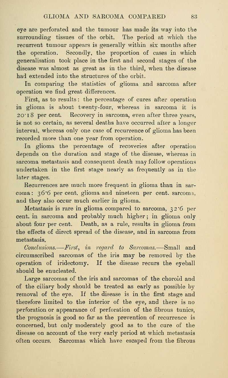 eye are perforated and the tumour has made its way iuto the surrounding tissues of the orbit. The period at which the recurrent tumour appears is generally within six months after the operation. Secondly, the proportion of cases in which generalisation took place in the first and second stages of the disease was almost as great as in the third, when the disease had extended into the structures of the orbit. In comparing the statistics of glioma and sarcoma after operation we find great differences. First, as to results: the percentage of cures after operation in glioma is about twenty-four, whereas in sarcoma it is 2018 per cent. Recovery in sarcoma, even after three years, is not so certain, as several deaths have occurred after a longer internal, whereas only one case of recurrence of glioma has been recorded more than one year from operation. In glioma the percentage of recoveries after operation depends on the duration and stage of the disease, whereas in sarcoma metastasis and consequent death may follow operations undertaken in the first stage nearly as frequently as in the later stages. Recurrences are much more frequent in glioma than in sar- coma: 36*6 per cent, glioma and nineteen per cent, sarcoma, and they also occur much earlier in glioma. Metastasis is rare in glioma compared to sarcoma, $2'6 per cent, in sarcoma and probably much higher; in glioma only about four per cent. Death, as a rule, results in glioma from the effects of direct spread of the disease, and in sarcoma from metastasis. Conclusions.—First, in regard to Sarcomas.—Small and circumscribed sarcomas of the iris may be removed by the operation of iridectomy. If the disease recurs the eyeball should be enucleated. Large sarcomas of the iris and sarcomas of the choroid and of the ciliary body should be treated as early as possible by removal of the eye. If the disease is in the first stage and therefore limited to the interior of the eye, and there is no perforation or appearance of perforation of the fibrous tunics, the prognosis is good so far as the prevention of recurrence is concerned, but only moderately good as to the cure of the disease on account of the very early period at which metastasis often occurs. Sarcomas which have escaped from the fibrous