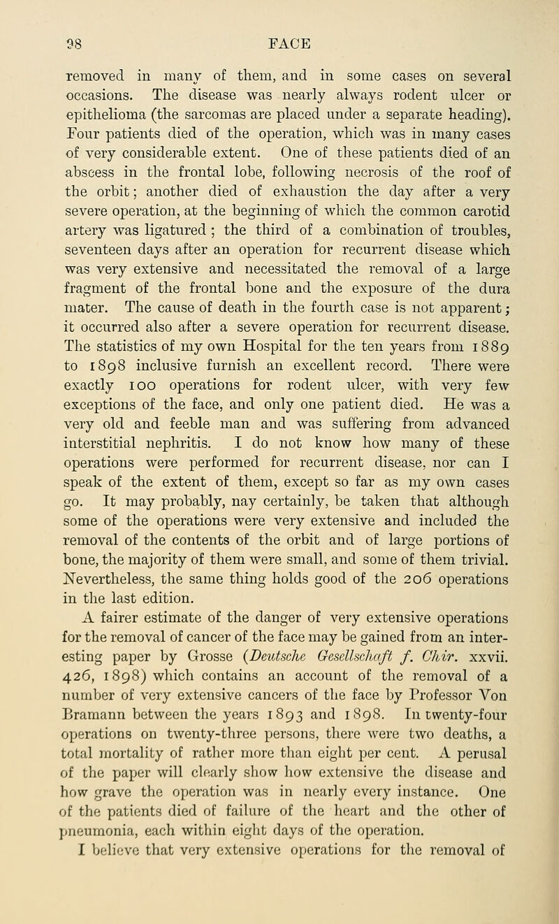 removed in many of them, and in some cases on several occasions. The disease was nearly always rodent ulcer or epithelioma (the sarcomas are placed under a separate heading). Four patients died of the operation, which was in many cases of very considerable extent. One of these patients died of an abscess in the frontal lobe, following necrosis of the roof of the orbit; another died of exhaustion the day after a very severe operation, at the beginning of which the common carotid artery was ligatured ; the third of a combination of troubles, seventeen days after an operation for recurrent disease which was very extensive and necessitated the removal of a large fragment of the frontal bone and the exposure of the dura mater. The cause of death in the fourth case is not apparent; it occurred also after a severe operation for recurrent disease. The statistics of my own Hospital for the ten years from 1889 to 1898 inclusive furnish an excellent record. There were exactly 100 operations for rodent ulcer, with very few exceptions of the face, and only one patient died. He was a very old and feeble man and was suffering from advanced interstitial nephritis. I do not know how many of these operations were performed for recurrent disease, nor can I speak of the extent of them, except so far as my own cases go. It may probably, nay certainly, be taken that although some of the operations were very extensive and included the removal of the contents of the orbit and of large portions of bone, the majority of them were small, and some of them trivial. Nevertheless, the same thing holds good of the 206 operations in the last edition. A fairer estimate of the danger of very extensive operations for the removal of cancer of the face may be gained from an inter- esting paper by Grosse (Deutsche Gescllscliaft f. Chir. xxvii. 426, 1898) which contains an account of the removal of a number of very extensive cancers of the face by Professor Von Bramann between the years 1893 and 1898. In twenty-four operations on twenty-three persons, there were two deaths, a total mortality of rather more than eight per cent. A perusal of the paper will clearly show how extensive the disease and how grave the operation was in nearly every instance. One of the patients died of failure of the heart and the other of pneumonia, each within eight days of the operation. I believe that very extensive operations for the removal of