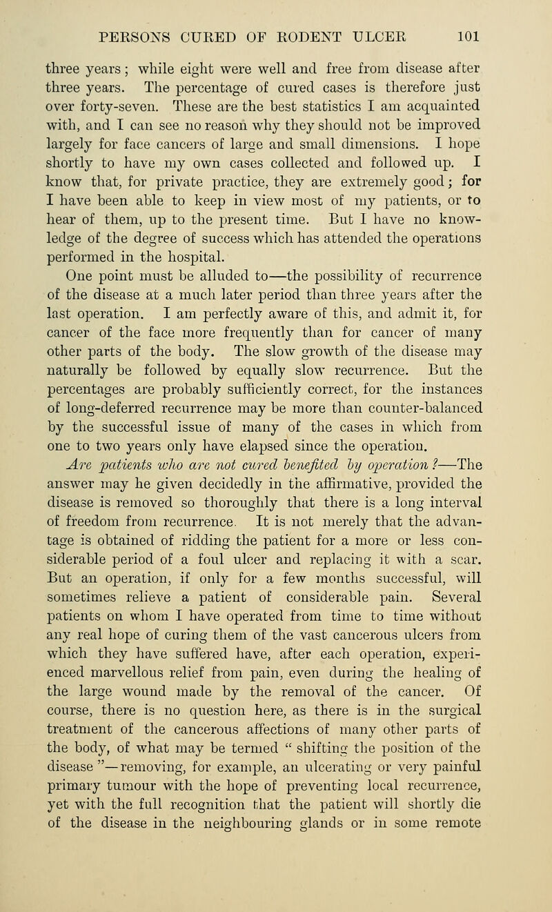 three years; while eight were well and free from disease after three years. The percentage of cured cases is therefore just over forty-seven. These are the best statistics I am acquainted with, and I can see no reason why they should not be improved largely for face cancers of large and small dimensions. I hope shortly to have my own cases collected and followed up. I know that, for private practice, they are extremely good; for I have been able to keep in view most of my patients, or to hear of them, up to the present time. But I have no know- ledge of the degree of success which has attended the operations performed in the hospital. One point must be alluded to—the possibility of recurrence of the disease at a much later period than three years after the last operation. I am perfectly aware of this, and admit it, for cancer of the face more frequently than for cancer of many other parts of the body. The slow growth of the disease may naturally be followed by equally slow recurrence. But the percentages are probably sufficiently correct, for the instances of long-deferred recurrence may be more than counter-balanced by the successful issue of many of the cases in which from one to two years only have elapsed since the operation. Are patients wlio are not cured 'benefited, by operation ?—The answer may he given decidedly in the affirmative, provided the disease is removed so thoroughly that there is a long interval of freedom from recurrence. It is not merely that the advan- tage is obtained of ridding the patient for a more or less con- siderable period of a foul ulcer and replacing it with a scar. But an operation, if only for a few months successful, will sometimes relieve a patient of considerable pain. Several patients on whom I have operated from time to time without any real hope of curing them of the vast cancerous ulcers from which they have suffered have, after each operation, experi- enced marvellous relief from pain, even during the healing of the large wound made by the removal of the cancer. Of course, there is no question here, as there is in the surgical treatment of the cancerous affections of many other parts of the body, of what may be termed shifting the position of the disease —removing, for example, an ulcerating or very painful primary tumour with the hope of preventing local recurrence, yet with the full recognition that the patient will shortly die of the disease in the neighbouring glands or in some remote