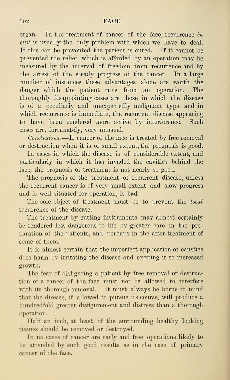 organ. In the treatment of cancer of the face, recurrence in sitil is usually the only problem with which we have to deal. If this can be prevented the patient is cured. If it cannot be prevented the relief which is afforded by an operation may be measured by the interval of freedom from recurrence and by the arrest of the steady progress of the cancer. In a large number of: instances these advantages alone are worth the danger which the patient runs from an operation. The thoroughly disappointing cases are those in which the disease is of a peculiarly and unexpectedly malignant type, and in which recurrence is immediate, the recurrent disease appearing to have been rendered more active by interference. Such cases are, fortunately, very unusual. Conclusions.—If cancer of the face is treated by free removal or destruction when it is of small extent, the prognosis is good. In cases in which the disease is of considerable extent, and particularly in which it has invaded the cavities behind the face, the prognosis of treatment is not nearly so good. The prognosis of the treatment of recurrent disease, unless the recurrent cancer is of very small extent and slow progress and is well situated for operation, is bad. The sole object of treatment must be to prevent the local recurrence of the disease. The treatment by cutting instruments may almost certainly be rendered less dangerous to life by greater care in the pre- paration of the patients, and perhaps in the after-treatment of some of them. It is almost certain that the imperfect application of caustics does harm by irritating the disease and exciting it to increased growth. The fear of disfiguring a patient by free removal or destruc- tion of a cancer of the face must not be allowed to interfere with its thorough removal. It must always be borne in mind that the disease, if allowed to pursue its course, will produce a hundredfold greater disfigurement and distress than a thorough operation. Half an inch, at least, of the surrounding healthy looking tissues should be removed or destroyed. In no cases of cancer are early and free operations likely to be attended by such good results as in the case of primary cancer of the face.