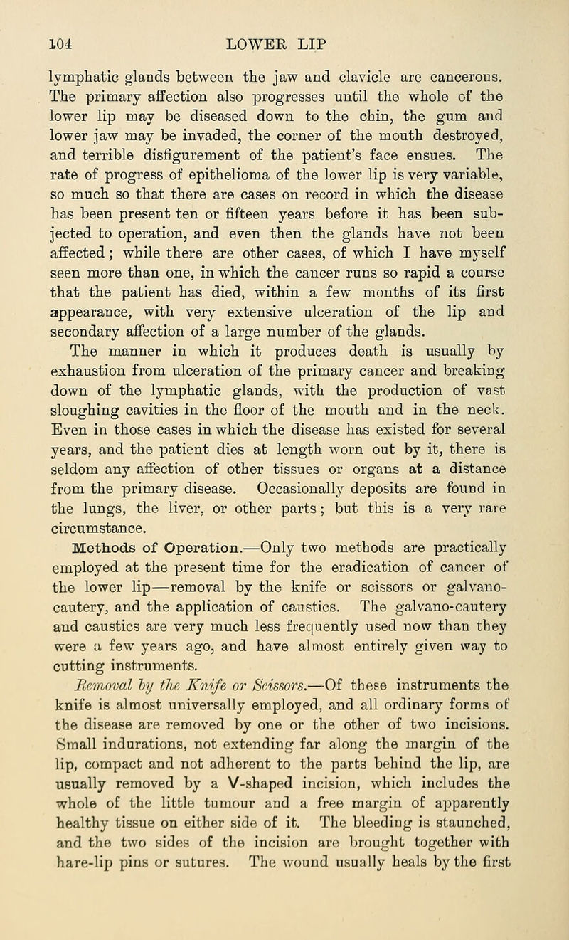 lymphatic glands between the jaw and clavicle are cancerous. The primary affection also progresses until the whole of the lower lip may be diseased down to the chin, the gum and lower jaw may be invaded, the corner of the mouth destroyed, and terrible disfigurement of the patient's face ensues. The rate of progress of epithelioma of the lower lip is very variable, so much so that there are cases on record in which the disease has been present ten or fifteen years before it has been sub- jected to operation, and even then the glands have not been affected; while there are other cases, of which I have myself seen more than one, in which the cancer runs so rapid a course that the patient has died, within a few months of its first appearance, with very extensive ulceration of the lip and secondary affection of a large number of the glands. The manner in which it produces death is usually by exhaustion from ulceration of the primary cancer and breaking down of the lymphatic glands, with the production of vast sloughing cavities in the floor of the mouth and in the neck. Even in those cases in which the disease has existed for several years, and the patient dies at length worn out by it, there is seldom any affection of other tissues or organs at a distance from the primary disease. Occasionally deposits are found in the lungs, the liver, or other parts; but this is a very rare circumstance. Methods of Operation.—Only two methods are practically employed at the present time for the eradication of cancer of the lower lip—removal by the knife or scissors or galvano- cautery, and the application of caustics. The galvano-cautery and caustics are very much less frequently used now than they were a few years ago, and have almost entirely given way to cutting instruments. Removal by the Knife or Scissors.—Of these instruments the knife is almost universally employed, and all ordinary forms of the disease are removed by one or the other of two incisions. Small indurations, not extending far along the margin of the lip, compact and not adherent to the parts behind the lip, are usually removed by a V-shaped incision, which includes the whole of the little tumour and a free margin of apparently healthy tissue on either side of it. The bleeding is staunched, and the two sides of the incision are brought together with hare-lip pins or sutures. The wound usually heals by the first