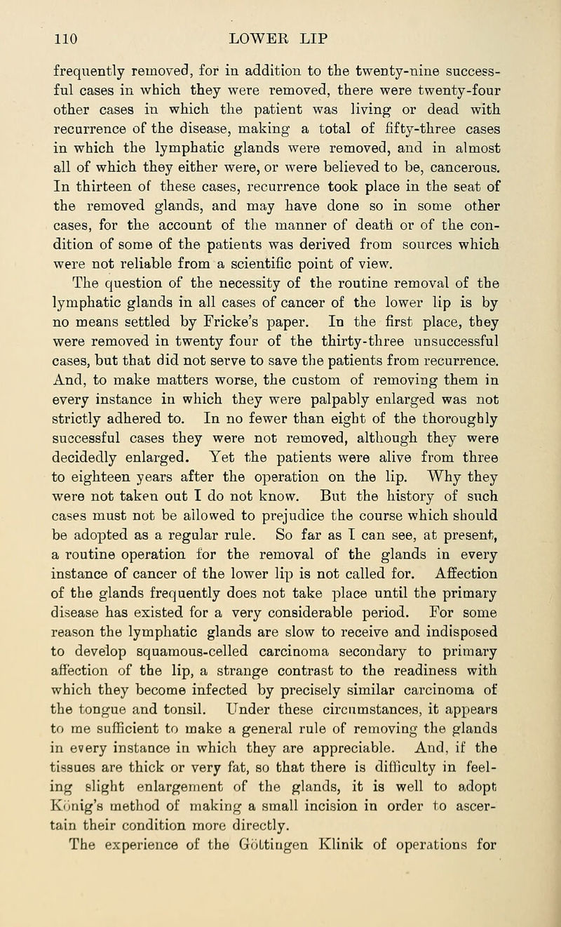 frequently removed, for in addition to the twenty-nine success- ful cases in which they were removed, there were twenty-four other cases in which the patient was living or dead with recurrence of the disease, making a total of fifty-three cases in which the lymphatic glands were removed, and in almost all of which they either were, or were believed to be, cancerous. In thirteen of these cases, recurrence took place in the seat of the removed glands, and may have done so in some other cases, for the account of the manner of death or of the con- dition of some of the patients was derived from sources which were not reliable from a scientific point of view. The question of the necessity of the routine removal of the lymphatic glands in all cases of cancer of the lower lip is by no means settled by Fricke's paper. In the first place, they were removed in twenty four of the thirty-three unsuccessful cases, but that did not serve to save the patients from recurrence. And, to make matters worse, the custom of removing them in every instance in which they were palpably enlarged was not strictly adhered to. In no fewer than eight of the thoroughly successful cases they were not removed, although they were decidedly enlarged. Yet the patients were alive from three to eighteen years after the operation on the lip. Why they were not taken out I do not know. But the history of such cases must not be allowed to prejudice the course which should be adopted as a regular rule. So far as I can see, at present, a routine operation for the removal of the glands in every instance of cancer of the lower lip is not called for. Affection of the glands frequently does not take place until the primary disease has existed for a very considerable period. For some reason the lymphatic glands are slow to receive and indisposed to develop squamous-celled carcinoma secondary to primary affection of the lip, a strange contrast to the readiness with which they become infected by precisely similar carcinoma of the tongue and tonsil. Under these circumstances, it appears to me sufficient to make a general rule of removing the glands in every instance in which they are appreciable. And, if the tissues are thick or very fat, so that there is difficulty in feel- ing slight enlargement of the glands, it is well to adopt, Konig's method of making a small incision in order to ascer- tain their condition more directly. The experience of the GoLtiugen Klinik of operations for