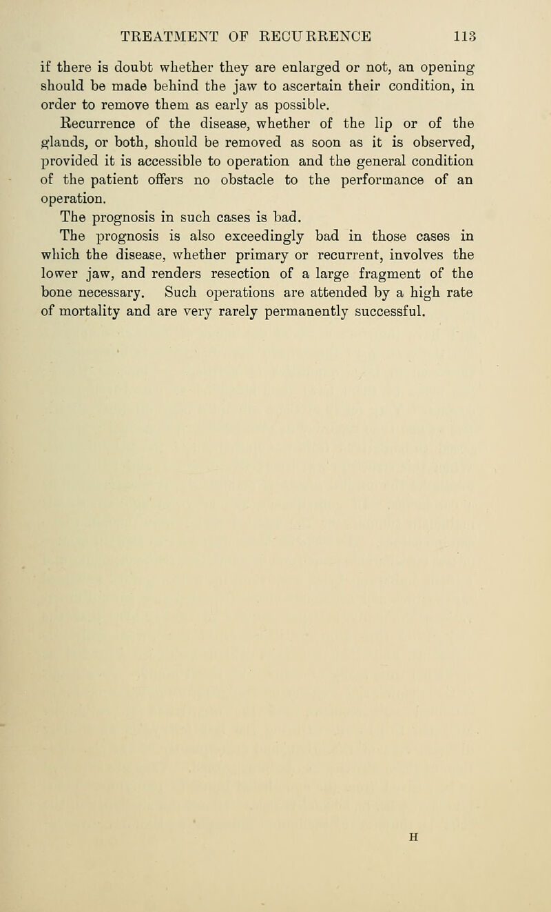 if there is doubt whether they are enlarged or not, an opening should be made behind the jaw to ascertain their condition, in order to remove them as early as possible. Recurrence of the disease, whether of the lip or of the glands, or both, should be removed as soon as it is observed, provided it is accessible to operation and the general condition of the patient offers no obstacle to the performance of an operation. The prognosis in such cases is bad. The prognosis is also exceedingly bad in those cases in which the disease, whether primary or recurrent, involves the lower jaw, and renders resection of a large fragment of the bone necessary. Such operations are attended by a high rate of mortality and are very rarely permanently successful.