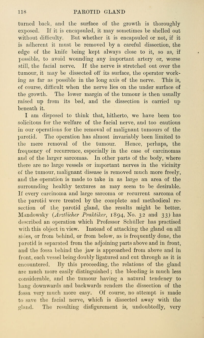 turned back, and the surface of the growth is thoroughly exposed. If it is encapsuled, it may sometimes be shelled out without difficulty. But whether it is encapsuled or not, if it is adherent it must be removed by a careful dissection, the edge of the knife being kept always close to it, so as, if possible, to avoid wounding any important artery or, worse still, the facial nerve. If the nerve is stretched out over the tumour, it may be dissected off its surface, the operator work- ing as far as possible in the long axis of the nerve. This is, of course, difficult when the nerve lies on the under surface of the growth. The lower margin of the tumour is then usually raised up from its bed, and the dissection is carried up beneath it. I am disposed to think that, hitherto, we have been too solicitous for the welfare of the facial nerve, and too cautious in our operations for the removal of malignant tumours of the parotid. The operation has almost invariably been limited to the mere removal of the tumour. Hence, perhaps, the frequency of recurrence, especially in the case of carcinomas and of the larger sarcomas. In other parts of the body, where there are no large vessels or important nerves in the vicinity of the tumour, malignant disease is removed much more freely, and the operation is made to take in as large an area of the surrounding healthy textures as may seem to be desirable. If every carcinoma and large sarcoma or recurrent sarcoma of the parotid were treated by the complete and methodical re- section of the parotid gland, the results might be better. Mandowsky (Arztlicher PraJdiker, 1894,^0. 32 and 33) has described an operation which Professor Schiiller has practised with this object in view. Instead of attacking the gland on all sides, or from behind, or from below, as is frequently done, the parotid is separated from the adjoining parts above and in front, and the fossa behind the jaw is approached from above and in front, each vessel being doubly ligatured and cut through as it is encountered. By this proceeding, the relations of the gland are much more easily distinguished; the bleeding is much less considerable, and the tumour having a natural tendency to hang downwards and backwards renders the dissection of the fossa very much more easy. Of course, no attempt is made to save the facial nerve, which is dissected away with the gland. The resulting disfigurement is, undoubtedly, very