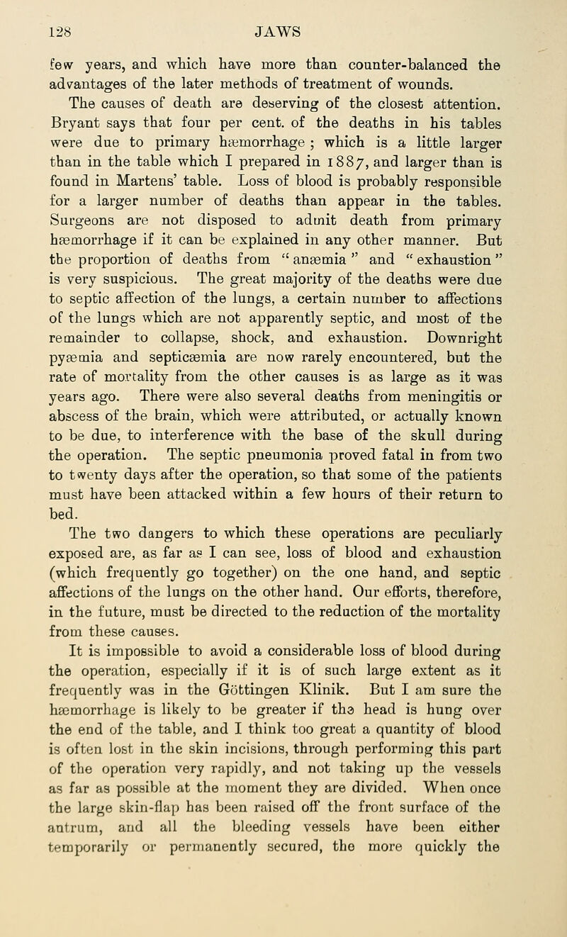 few years, and which have more than counter-balanced the advantages of the later methods of treatment of wounds. The causes of death are deserving of the closest attention. Bryant says that four per cent, of the deaths in his tables were due to primary haemorrhage ; which is a little larger than in the table which I prepared in 1887, and larger than is found in Martens' table. Loss of blood is probably responsible for a larger number of deaths than appear in the tables. Surgeons are not disposed to admit death from primary haemorrhage if it can be explained in any other manner. But the proportion of deaths from  anaemia  and  exhaustion  is very suspicious. The great majority of the deaths were due to septic affection of the lungs, a certain number to affections of the lungs which are not apparently septic, and most of the remainder to collapse, shock, and exhaustion. Downright pyaemia and septicaemia are now rarely encountered, but the rate of mortality from the other causes is as large as it was years ago. There were also several deaths from meningitis or abscess of the brain, which were attributed, or actually known to be due, to interference with the base of the skull during the operation. The septic pneumonia proved fatal in from two to twenty days after the operation, so that some of the patients must have been attacked within a few hours of their return to bed. The two dangers to which these operations are peculiarly exposed are, as far as I can see, loss of blood and exhaustion (which frequently go together) on the one hand, and septic affections of the lungs on the other hand. Our efforts, therefore, in the future, must be directed to the reduction of the mortality from these causes. It is impossible to avoid a considerable loss of blood during the operation, especially if it is of such large extent as it frequently was in the Gottingen Klinik. But I am sure the haemorrhage is likely to be greater if the head is hung over the end of the table, and I think too great a quantity of blood is often lost in the skin incisions, through performing this part of the operation very rapidly, and not taking up the vessels as far as possible at the moment they are divided. When once the large skin-flap has been raised off the front surface of the antrum, and all the bleeding vessels have been either temporarily or permanently secured, the more quickly the