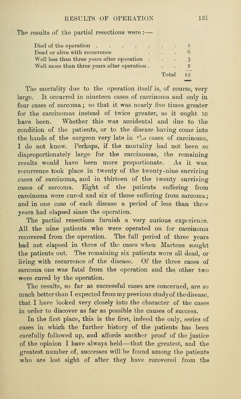 The results of the partial resections were :— Died of the operation i Dead or alive with recurrence ..... 6 Well less than three years after operation ... 3 Well more than three years after operation ... 2 Total 12 The mortality due to the operation itself is, of course, very large. It occurred in nineteen cases of carcinoma and only in four cases of sarcoma; so that it was nearly five times greater for the carcinomas instead of twice greater, as it ought to have been. Whether this was accidental and due to the condition of the patients, or to the disease having come into the hands of the surgeon very late in +bo cases of carcinoma, I do not know. Perhaps, if the mortality had not been so disproportionately large for the carcinomas, the remaining results would have been more proportionate. As it was, recurrence took place in twenty of the twenty-nine surviving cases of carcinoma, and in thirteen of the twenty surviving cases of sarcoma. Eight of the patients suffering from carcinoma were cured and six of those suffering from sarcoma; aud in one case of each disease a period of less than three years had elapsed since the operation. The partial resections furnish a very curious experience. All the nine patients who were operated on for carcinoma recovered from the operation. The full period of three years had not elapsed in three of the cases when Martens sought the patients out. The remaining six patients were all dead, or living with recurrence of the disease. Of the three cases of sarcoma one was fatal from the operation and the. other two were cured by the operation. The results, so far as successful cases are concerned, are so much better than I expected from my previous study of thedisease, that I have looked very closely into the character of the cases in order to discover as far as possible the causes of success. In the first place, this is the first, indeed the only, series of cases in which the further history of the patients has been carefully followed up, and affords another proof of the justice of the opinion I have always held—that the greatest, and the greatest number of, successes will be found among the patients who are lost sight of after they have recovered from the