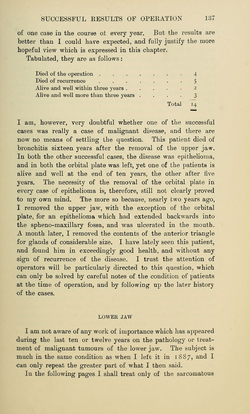of one case in the course ot every year. But the results are better than I could have expected, and fully justify the more hopeful view which is expressed in this chapter. Tabulated, they are as follows: Died of the operation 4 Died of recurrence ....... 5 Alive and well within three years ..... 2 Alive and well more than three years .... 3 Total 14 I am, however, very doubtful whether one of the successful cases was really a case of malignant disease, and there are now no means of settling the question. This patient died of bronchitis sixteen years after the removal of the upper jaw. In both the other successful cases, the disease was epithelioma, and in both the orbital plate was left, yet one of the patients is alive and well at the end of ten years, the other after five years. The necessity of the removal of the orbital plate in every case of epithelioma is, therefore, still not clearly proved to my own mind. The more so because, nearly two years ago, I removed the upper jaw, with the exception of the orbital plate, for an epithelioma which had extended backwards into the spheno-maxillary fossa, and was ulcerated in the mouth. A month later, I removed the contents of the anterior triangle for glands of considerable size. I have lately seen this patient, and found him in exceedingly good health, and without any sign of recurrence of the disease. I trust the attention of operators will be particularly directed to this question, which can only be solved by careful notes of the condition of patients at the time of operation, and by following up the later history of the cases. LOWER JAW I am not aware of any work of importance which has appeared during the last ten or twelve years on the pathology or treat- ment of malignant tumours of the lower jaw. The subject is much in the same condition as when I lefc it in 1887, and I can only repeat the greater part of what I then said. In the following pages I shall treat only of the sarcomatous