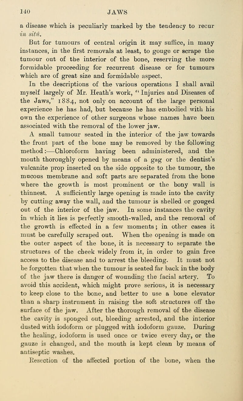 a disease which is peculiarly marked by the tendency to recur in situ. But for tumours of central origin it may suffice, in many instances, in the first removals at least, to gouge or scrape the tumour out of the interior of the bone, reserving the more formidable proceeding for recurrent disease or for tumours which are of great size and formidable aspect. In the descriptions of the various operations I shall avail myself largely of Mr. Heath's work, Injuries and Diseases of the Jaws, 1884, not only on account of the large personal experience he has had, but because he has embodied with his own the experience of other surgeons whose names have been associated with the removal of the lower jaw. A small tumour seated in the interior of the jaw towards the front part of the bone may be removed by the following method :■—Chloroform having been administered, and the mouth thoroughly opened by means of a gag or the dentist's vulcanite prop inserted on the side opposite to the tumour, the mucous membrane and soft parts are separated from the bone where the growth is most prominent or the bony wall is thinnest. A sufficiently large opening is made into the cavity by cutting away the wall, and the tumour is shelled or gouged out of the interior of the jaw. In some instances the cavity in which it lies is perfectly smooth-walled, and the removal of the growth is effected in a few moments; in other cases it must be carefully scraped out. When the opening is made on the outer aspect of the bone, it is necessary to separate the structures of the cheek widely from it, in order to gain free access to the disease and to arrest the bleeding. It must not be forgotten that when the tumour is seated far back in the body of the jaw there is danger of wounding the facial artery. To avoid this accident, which might prove serious, it is necessary to keep close to the bone, and better to use a bone elevator than a sharp instrument in raising the soft structures off the surface of the jaw. After the thorough removal of the disease the cavity is sponged out, bleeding arrested, and the interior dusted with iodoform or plugged with iodoform gauze. During the healing, iodoform is used once or twice every day, or the gauze is changed, and the mouth is kept clean by means of antiseptic washes. Kesection of the affected portion of the bone, when the