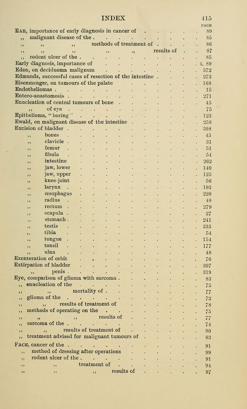 PAGE Ear, importance of early diagnosis in cancer of . . . .89 ,, malignant disease of the ...... 85 ,, ,, ,, methods of treatment of . 86 ,, ,, ,, ,, ,, results of . 87 ,, rodent ulcer of the ....... 85 Early diagnosis, importance of ..... 4, 89 Eden, on deciduoma malignum ..... 372 Edmunds, successful cases of resection of the intestine . 273 Eisenmenger, on tumours of the palate 168 Endotheliomas 15 Entero-anastomosis ........ 271 Enucleation of central tumours of bone .... 45 ,, of eye . . . . . ... 75 Epithelioma,  boring  123 Ewald, on malignant disease of the intestine . 258 Excision of bladder 308 ,, bones ........ 45 ,, clavicle ........ 31 ,, femur ........ 51 ,, fibula ........ 54 ,, intestine ....... . 262 ,, jaw, lower ....... 140 ,, jaw, upper ....... 125 ,, knee-joint ....... 56 ,, larynx ........ 193 ,, oesophagus ....... 220 ,, radius ........ 48 ,. rectum 279 ,, scapula ........ 27 ,, stomach 241 ,, testis ........ 335 ,, tibia ........ 54 ,, tongue ........ 154 ,, tonsil ........ 177 ,, ulna ........ 48 Exenteration of orbit 76 Extirpation of bladder 307 ,, penis ........ 319 Eye, comparison of glioma with sarcoma .... 83 ,, enucleation of the 75 , ,, mortality of . 77 , glioma of the ........ 72 , ,, results of treatment of ... 78 , methods of operating on the ..... 75 , „ ,, results of 77 , sarcoma of the ........ 74 , ,, results of treatment of 80 , treatment advised for malignant tumours of . 83 Face, cancer of the ........ 91 ,. method of dressing after operations 99 ,, rodent ulcer of the 91 ,, ,, treatment of ... . 94