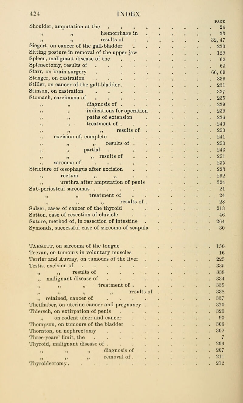 Shoulder, amputation at the „ „ haemorrhage in „ „ results of Siegert, on cancer of the gall-bladder Sitting posture in removal of the upper jaw Spleen, malignant disease of the Splenectomy, results of Starr, on brain surgery Stenger, on castration Stiller, on cancer of the gall-bladder Stinson, on castration Stomach, carcinoma of ,, „ diagnosis of „ „ indications for operation ,, „ paths of extension „ „ treatment of . „ ,, ,, results of „ excision of, complete „ ,, ,, results of „ „ partial „ „ „ results of „ sarcoma of ... Stricture of oesophagus after excision ,, rectum ,, ,, ,, urethra after amputation of penis Sub-periosteal sarcomas . „ „ treatment of „ ,, ,, results of Sulzer, cases of cancer of the thyroid Sutton, case of resection of clavicle Suture, method of, in resection of intestine Symonds, successful case of sarcoma of scapula Targett, on sarcoma of the tongue Teevan, on tumours in voluntary muscles Terrier and Auvray, on tumours of the liver Testis, excision of ,, results of malignant disease of „ „ treatment of . „ ,, ,, results retained, cancer of Theilhaber, on uterine cancer and pregnancy Thiersch, on extirpation of penis ,, on rodent ulcer and cancer Thompson, on tumours of the bladder Thornton, on nephrectomy Three-years' limit, the .... Thyroid, malignant disease of . ,, ,, ., diagnosis of ,, ,, „ removal of . Thyroidectomy of