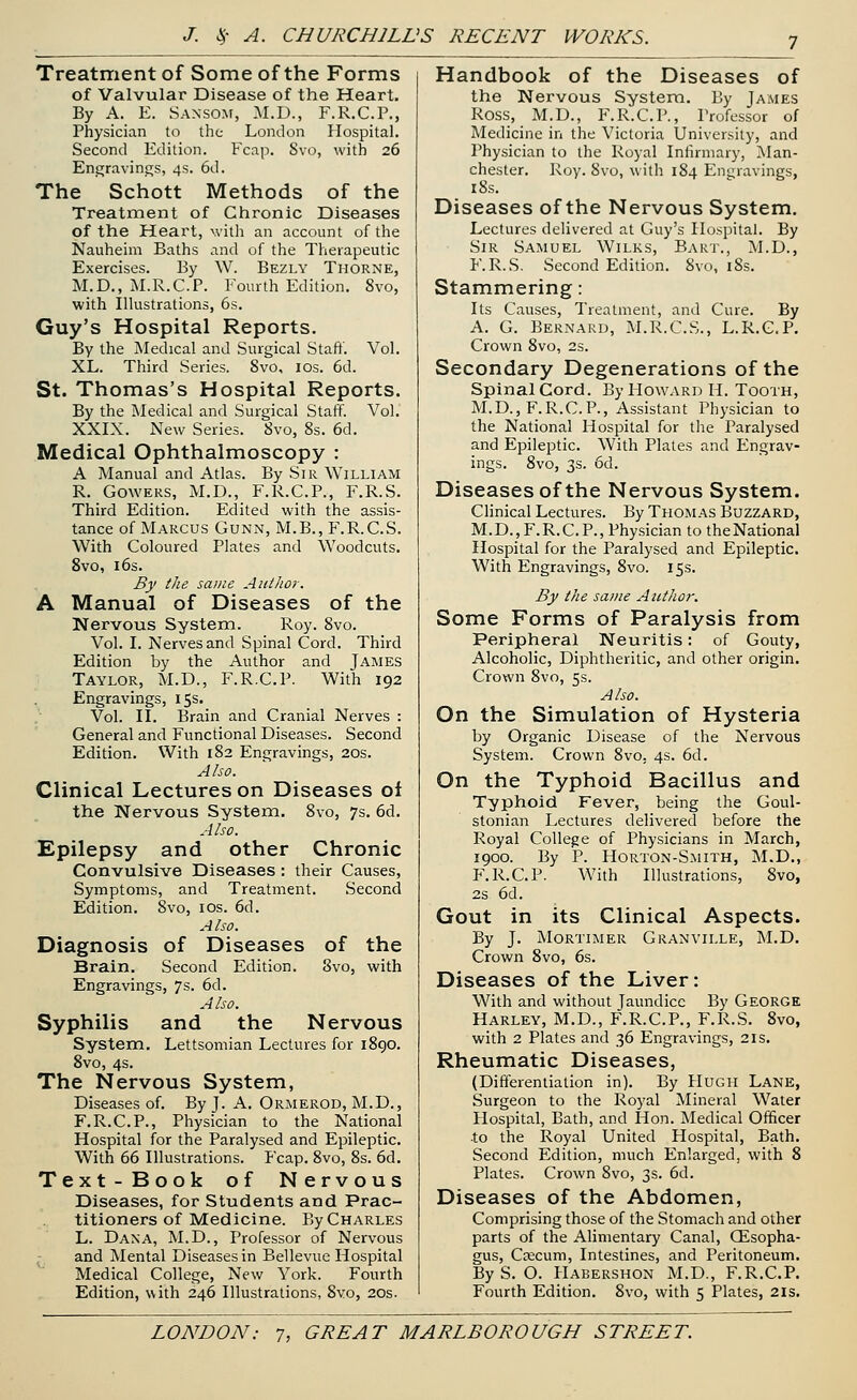 Treatment of Some of the Forms of Valvular Disease of the Heart. By A. E. Sansom, M.D., F.R.C.P., Physician to the London Hospital. Second Edition. Fcap. Svo, with 26 Engravings, 4s. 6d. The Schott Methods of the Treatment of Chronic Diseases of the Heart, with an account of the Nauheim Baths and of the Therapeutic Exercises. By W. Bezly Thorne, M.D., M.R.C.P. Fourth Edition. 8vo, with Illustrations, 6s. Guy's Hospital Reports. By the Medical and Surgical Staff. Vol. XL. Third Series. 8vo, 10s. 6d. St. Thomas's Hospital Reports. By the Medical and Surgical Staff. Vol. XXIX. New Series. Svo, 8s. 6d. Medical Ophthalmoscopy : A Manual and Atlas. By Sir William R. Gowers, M.D., F.R.C.P., F.R.S. Third Edition. Edited with the assis- tance of Marcus Gunn, M.B., F.R.C.S. With Coloured Plates and Woodcuts. 8vo, 16s. By the same Author. A Manual of Diseases of the Nervous System. Roy. 8vo. Vol. I. Nerves and Spinal Cord. Third Edition by the Author and James Taylor, M.D., F.R.C.P. With 192 Engravings, 15s. Vol. II. Brain and Cranial Nerves : General and Functional Diseases. Second Edition. With 182 Engravings, 20s. Also. Clinical Lectures on Diseases oi the Nervous System. 8vo, 7s. 6d. Also. Epilepsy and other Chronic Convulsive Diseases: their Causes, Symptoms, and Treatment. .Second Edition. 8vo, 10s. 6d. Also. Diagnosis of Diseases of the Brain. Second Edition. Svo, with Engravings, 7s. 6d. Also. Syphilis and the Nervous System. Lettsomian Lectures for 1890. 8vo, 4s. The Nervous System, Diseases of. By J. A. Ormerod, M.D., F.R.C.P., Physician to the National Hospital for the Paralysed and Epileptic. With 66 Illustrations. Fcap. 8vo, 8s. 6d. Text-Book of Nervous Diseases, for Students and Prac- titioners of Medicine. By Charles L. Dana, M.D., Professor of Nervous and Mental Diseases in Bellevue Hospital Medical College, New York. Fourth Edition, with 246 Illustrations, Svo, 20s. Handbook of the Diseases of the Nervous System. By James Ross, M.D., F.R.C.P., Professor of Medicine in the Victoria University, and Physician to the Royal Infirmary, Man- chester. Roy. 8vo, with 184 Engravings, 18s. Diseases of the Nervous System. Lectures delivered at Guy's Hospital. By Sir Samuel Wilks, Bart., M.D., F.R.S. Second Edition. 8vo, 18s. Stammering: Its Causes, Treatment, and Cure. By A. G. Bernard, M.R.C.S., L.R.G.P. Crown 8vo, 2s. Secondary Degenerations of the Spinal Cord. By Howard H. Tooth, M.D., F.R.C.P., Assistant Physician to the National Hospital for the Paralysed and Epileptic. With Plates and Engrav- ings. 8vo, 3s. 6d. Diseases of the Nervous System. Clinical Lectures. By Thomas Buzzard, M.D., F. R. C. P., Physician to the National Hospital for the Paralysed and Epileptic. With Engravings, 8vo. 15s. By the same Author. Some Forms of Paralysis from Peripheral Neuritis: of Gouty, Alcoholic, Diphtheritic, and other origin. Crown 8vo, 5s. Also. On the Simulation of Hysteria by Organic Disease of the Nervous System. Crown 8vo. 4s. 6d. On the Typhoid Bacillus and Typhoid Fever, being the Goul- stonian Lectures delivered before the Royal College of Physicians in March, 1900. By P. Horton-Smith, M.D., F.R.C.P. With Illustrations, 8vo, 2s 6d. Gout in its Clinical Aspects. By J. Mortimer Granville, M.D. Crown 8vo, 6s. Diseases of the Liver: With and without Jaundice By George Harley, M.D., F.R.C.P., F.R.S. 8vo, with 2 Plates and 36 Engravings, 21s. Rheumatic Diseases, (Differentiation in). By Hugh Lane, Surgeon to the Royal Mineral Water Hospital, Bath, and Hon. Medical Officer to the Royal United Hospital, Bath. Second Edition, much Enlarged, with 8 Plates. Crown Svo, 3s. 6d. Diseases of the Abdomen, Comprising those of the Stomach and other parts of the Alimentary Canal, Oesopha- gus, Csecum, Intestines, and Peritoneum. By S. O. Habershon M.D., F.R.C.P. Fourth Edition. Svo, with 5 Plates, 21s.