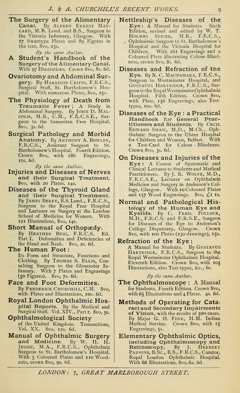 The Surgery of the Alimentary Canal. By Alfred Ernest May- lard, M.B. Lond. and B.S., Surgeon to the Victoria Infirmary, Glasgow. With 27 Swantype Plates and 89 Figures in the text, Svo, 25s. By the same Author. A Student's Handbook of the Surgery of the Alimentary Canal. With 97 Illustrations. Crown Svo, 8s. 6d. Ovariotomy and Abdominal Sur- gery. By Harrison Cripps, F.R.C.S., Surgical Staff, St. Bartholomew's Hos- pital. With numerous Plates, 8vo, 25s. The Physiology of Death from Traumatic Fever ; A Study in Abdominal Surgery. By John D. Mal- colm, M.B., CM., F.R.C.S.E., Sur- geon to the Samaritan Free Hospital. Svo, 3s. 6d. Surgical Pathology and Morbid Anatomy. By Anthony A. Bowlby, F.R.C.S., Assistant Surgeon to St. Bartholomew's Hospital. Fourth Edition. Crown 8vo, with 186 Engravings, 1 os. 6d. By the same Author. Injuries and Diseases of Nerves and their Surgical Treatment. 8vo, with 20 Plates, 14s. Diseases of the Thyroid Gland and their Surgical Treatment. By James Berry, B.S.Lond., F.R.C.S., Surgeon to the Royal Free Hospital and Lecturer on Surgery at the London School of Medicine for Women. With 121 Illustrations, 8vo, 14s. Short Manual of Orthopaedy. By Heather Bigg, F.R.C.S. Ed. Part I. Deformities and Deficiencies of the Head and Neck. 8vo, 2s. 6d. The Human Foot: Its Form and Structure, Functions and Clothing. By Thomas S. Ellis, Con- sulting Surgeon to the Gloucester In- firmary. With 7 Plates and Engravings (5° Figures). Svo, 7s. 6d. Face and Foot Deformities. By Frederick Churchill, CM. 8vo, with Plates and Illustrations, 10s. 6d. Royal London Ophthalmic Hos- pital Reports. By the Medical and Surgical Staff. Vol. XIV., Part 2. 8vo, 5s. Ophthalmological Society of the United Kingdom. Transactions, Vol. XX. Svo, 12s. 6d. Manual of Ophthalmic Surgery and Medicine. By W. H. H. Jessop, M.A., F.R.C.S., Ophthalmic Surgeon to St. Bartholomew's Hospital. With 5 Coloured Plates and 110 Wood- cuts, crown Svo, 9s. 6d. Nettleship's Diseases of the Eye : A Manual for Students. Sixth Edition, revised and edited by W. T. Holmes Spicer, M.B., F.R.C.S., Ophthalmic Surgeon to St. Bartholomew's Hospital and the Victoria Hospital for Children. With 161 Engravings and a Coloured Plate illustrating Colour-Blind- ness, crown Svo, 8s. 6d. Diseases and Refraction of the Eye. ByN. C. Macnamara, F.R.C.S., Surgeon to Westminster Hospital, and Gustavus Hartridge, F.R.C.S., Sur- geon to the Royal WestminsterOphthalmic Hospital. Fifth Edition. Crown 8vo, with Plate, 156 Engravings, also Test- types, 1 os. 6d. Diseases of the Eye : a Practical Handbook for General Prac- titioners and Students. By Cecil Edward Shaw, M.D., M.Ch., Oph- thalmic Surgeon to the Ulster Hospital for Children and Women, Belfast. With a Test-Card for Colour - Blindness. Crown Svo, 3s. 6d. On Diseases and Injuries of the Eye : A Course of Systematic and Clinical Lectures to Students and Medical Practitioners. By J. R. Wolfe, M.D., F.R.C.S.E., Lecturer on Ophthalmic Medicine and Surgery in Anderson's Col- lege, Glasgow. With 10 Coloured Plates and 157 Wood Engravings. 8vo, £\ is. Normal and Pathological His- tology of the Human Eye and Eyelids. By C. Fred. Pollock, M.D., F.R.C.S. and F.R.S.E., Surgeon for Diseases of the Eye to Anderson's College Dispensary, Glasgow. Crown 8vo, with 100 Plates (230 drawings), 15s. Refraction of the Eye : A Manual for Students. By Gustavus Hartridge, F.R.C.S., Surgeon to the Royal Westminster Ophthalmic Hospital. Eleventh Edition. Crown Svo, with 105 Illustrations, also Test-types, &c, 6s. By the same Author. The Ophthalmoscope : A Manual for Students. Fourth Edition. Crown 8vo, with 65 Illustrations and 4 Plates. 4s. 6d. Methods of Operating for Cata- ract and Secondary Impairments of Vision, with the results of 500 cases. By Major G. H. Fink, H.M. Indian Medical Service. Crown 8vo, with 15 Engravings, 5s. Elementary Ophthalmic Optics, including Ophthalmoscopy and Retinoscopy. By J. Herbert Parsons, B.Sc, B.S., F.R.C.S., Curator, Royal London Ophthalmic Hospital. With 66 Illustrations, Svo, 6s. 6d.