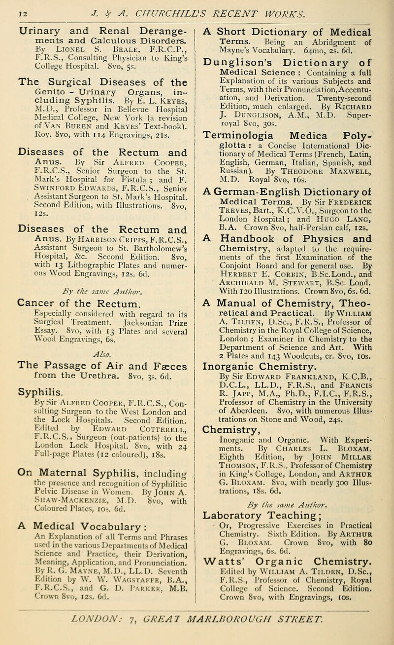 Urinary and Renal Derange- ments and Calculous Disorders. By Lionel S. Beale, F.R.C.P., F.R.S., Consulting Physician to King's College Hospital. 8vo, 5s. The Surgical Diseases of the Genito - Urinary Organs, in- cluding Syphilis. By E. L. Keyes, M.D., Professor in Bellevue Hospital Medical College, New York (a revision of Van Buren and Keyes' Text-book). Roy. 8vo, with 114 Engravings, 21s. Diseases of the Rectum and Anus. By Sir Alfred Cooper, F.R.C.S., Senior Surgeon to the St. Mark's Hospital for Fistula ; and F. Swinford Edwards, F.R.C.S., Senior Assistant Surgeon to St. Mark's Hospital. Second Edition, with Illustrations. 8vo, I2S. Diseases of the Rectum and Anus. By Harrison Cripps,F.R.C.S., Assistant Surgeon to St. Bartholomew's Hospital, &c. Second Edition. 8vo, with 13 Lithographic Plates and numer- ous Wood Engravings, 12s. 6d. By the same Author. Cancer of the Rectum. Especially considered with regard to its Surgical Treatment. Jacksonian Prize Essay. 8vo, with 13 Plates and several Wood Engravings, 6s. Also. The Passage of Air and Faeces from the Urethra. 8vo, 3s. 6d. Syphilis. By Sir Alfred Cooper, F.R.C.S., Con- sulting Surgeon to the West London and the Lock Hospitals. Second Edition. Edited by Edward Cotterei.l, F.R.C.S., Surgeon (out-patients) to the London Lock Hospital. 8vo, with 24 Full-page Plates (12 coloured), 18s. On Maternal Syphilis, including the presence and recognition of Syphilitic Pelvic Disease in Women. By John A. Shaw-Mackenzie, M.D. 8vo, with Coloured Plates, 10s. 6d. A Medical Vocabulary: An Explanation of all Terms and Phrases used in the various Departments of Medical Science and Practice, their Derivation, Meaning, Application, and Pronunciation. By K. G. Mayne, M.D., LL.D. Seventh Edition by W. W. WaGSTAFPE, B.A., I.K.C.S., and G. D. PARKER, M.B. Crown 8vo, 12s. 6d. A Short Dictionary of Medical Terms. Being an Abridgment of Mayne's Vocabulary. 64010, 2s. 6d. Dunglison's Dictionary of Medical Science : Containing a full Explanation of its various Subjects and Terms, with their Pronunciation,Accentu- ation, and Derivation. Twenty-second Edition, much enlarged. By Richard J. Dunglison, A.M., M.D. Super- royal 8vo, 30s. Terminologia Medica Poly- glotta : a Concise International Dic- tionary of Medical Terms (French, Latin, English, German, Italian, Spanish, and Russian). By Theodore Maxwell, M.D. Royal 8vo, 16s. A German-English Dictionary of Medical Terms. By Sir Frederick Treves, Bart., K.C.V.O., Surgeon to the London Hospital; and Hugo Lang, B. A. Crown 8vo, half-Persian calf, 12s. A Handbook of Physics and Chemistry, adapted to the require- ments of the first Examination of the Conjoint Board and for general use. By Herbert E. Corbin, B.Sc.Lond., and Archibald M. Stewart, B.Sc Lond. With 120 Illustrations. Crown 8vo, 6s. 6d. A Manual of Chemistry, Theo- retical and Practical, By William A. Tilden, D.Sc, F.R.S., Professor of Chemistry in the Royal College of Science, London ; Examiner in Chemistry to the Department of Science and Art. With 2 Plates and 143 Woodcuts, cr. 8vo, 10s. Inorganic Chemistry. By Sir Edward Frankland, K.C.B., D.C.L., LL.D., F.R.S., and Francis R. Japp, M.A., Ph.D., F.I.C., F.R.S., Professor of Chemistry in the University of Aberdeen. 8vo, with numerous Illus- trations on Stone and Wood, 24s. Chemistry, Inorganic and Organic. With Experi- ments. By Charles L. Bloxam. Eighth Edition, by John Millar Thomson, F.R.S., Professor of Chemistry in King's College, London, and Arthur G. Bloxam. 8vo, with nearly 300 Illus- trations, 18s. 6d. By the same Author. Laboratory Teaching; Or, Progressive Exercises in Practical Chemistry. Sixth Edition. By Arthur G. Bloxam. Crown 8vo, with 80 Engravings, 6s. 6d. Watts' Organic Chemistry. Edited by William A. Tilden, D.Sc, F.R.S., Professor of Chemistry, Royal College of Science. Second Edition. Crown 8vo, with Engravings, 10s.