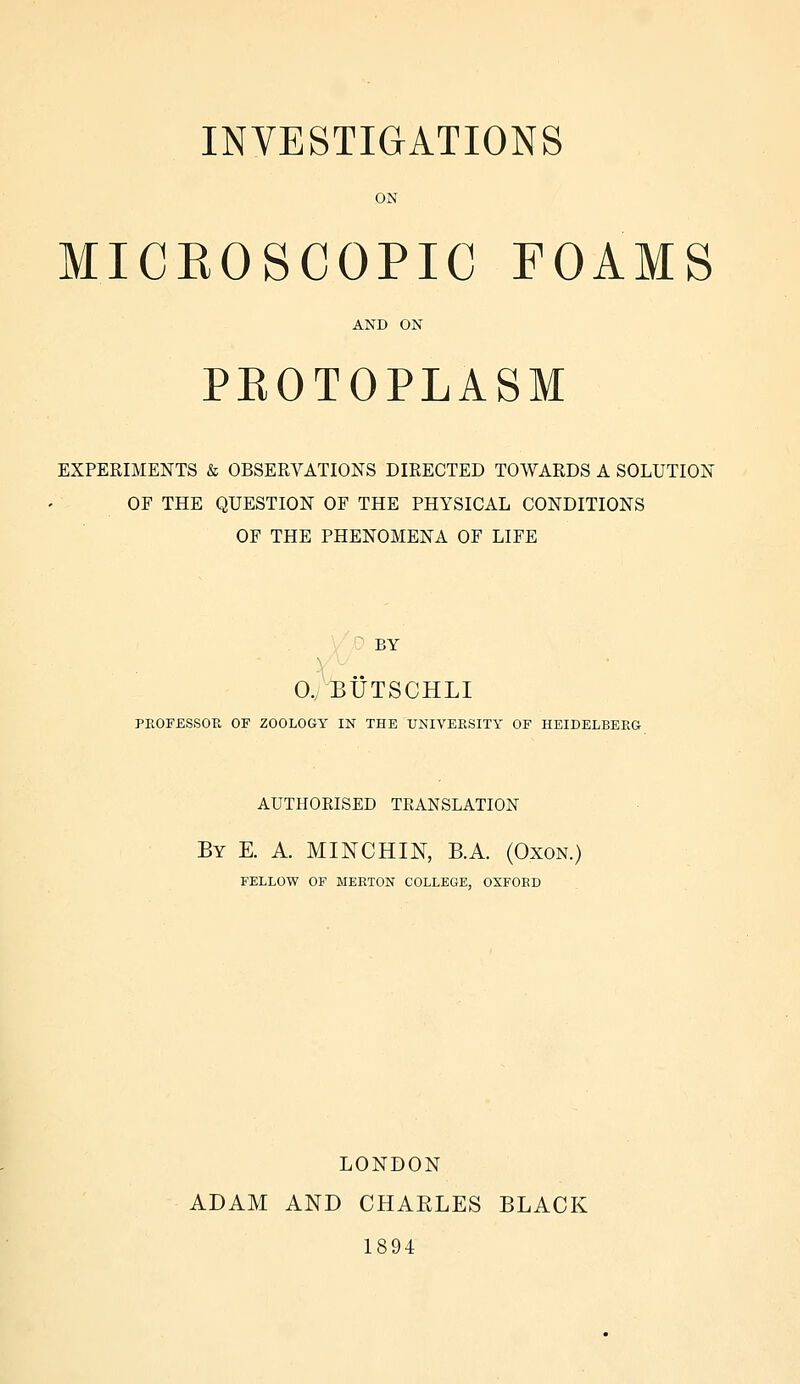 ON MICKOSCOPIC FOAMS AND ON PEOTOPLASM EXPERIMENTS & OBSERVATIONS DIRECTED TOWARDS A SOLUTION OF THE QUESTION OF THE PHYSICAL CONDITIONS OF THE PHENOMENA OF LIFE BY 0, BUTSCHLI PROFESSOR OF ZOOLOGY IN THE UNIVERSITY OF HEIDELBERG AUTHORISED TRANSLATION By E. A. MINCHIN, B.A. (Oxon.) FELLOW OF MEETON COLLEGE, OXFOED LONDON ADAM AND CHABLES BLACK 1894