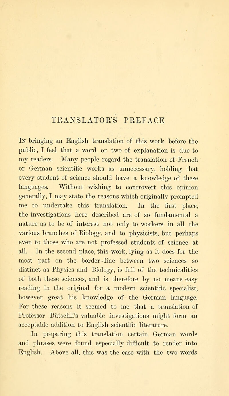 TRANSLATORS PREFACE In bringing an English translation of this work before the public, I feel that a word or two of explanation is due to my readers. Many people regard the translation of French or German scientific works as unnecessary, holding that every student of science should have a knowledge of these languages. Without wishing to controvert this opinion generally, I may state the reasons which originally prompted me to undertake this translation. In the first place, the investigations here described are of so fundamental a nature as to be of interest not only to workers in all the various branches of Biology, and to physicists, but perhaps even to those who are not professed students of science at all. In the second place, this work, lying as it does for the most part on the border-line between two sciences so distinct as Physics and Biology, is full of the technicalities of both these sciences, and is therefore by no means easy reading in the original for a modern scientific specialist, however great his knowledge of the German language. For these reasons it seemed to me that a translation of Professor Biitschli's valuable investigations might form an acceptable addition to English scientific literature. In preparing this translation certain German words and phrases were found especially difficult to render into English. Above all, this was the case with the two words