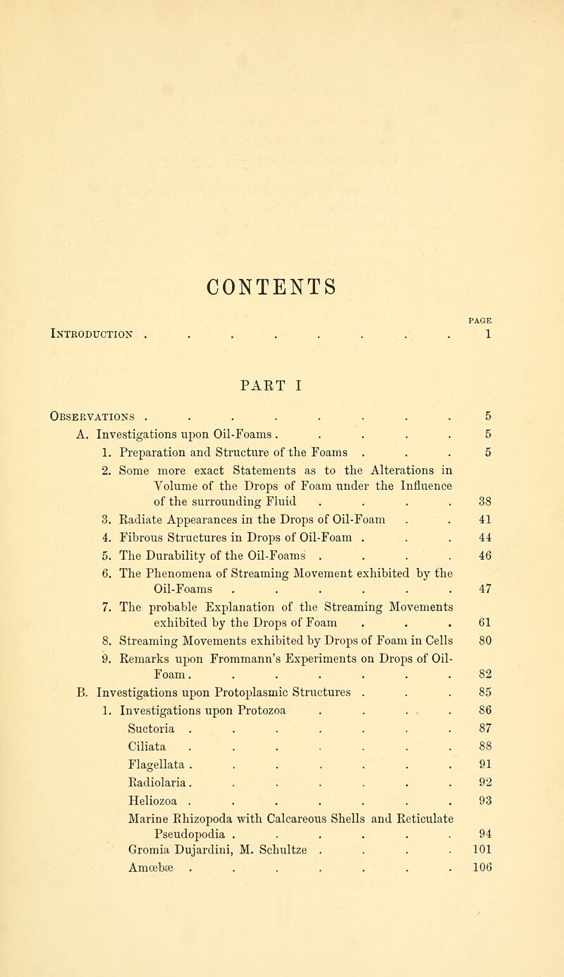 CONTENTS Introduction PAGE 1 PART I Observations ........ 5 A. Investigations upon Oil-Foams ..... 5 1. Preparation and Structure of the Foams ... 5 2. Some more exact Statements as to the Alterations in Volume of the Drops of Foam under the Influence of the surrounding Fluid . . . .38 3. Radiate Appearances in the Drops of Oil-Foam . . 41 4. Fibrous Structures in Drops of Oil-Foam . . .44 5. The Durability of the Oil-Foams' .... 46 6. The Phenomena of Streaming Movement exhibited by the Oil-Foams ...... 47 7. The probable Explanation of the Streaming Movements exhibited by the Drops of Foam . . .61 8. Streaming Movements exhibited by Drops of Foam in Cells 80 9. Remarks upon Frommann's Experiments on Drops of Oil- Foam . ...... 82 B. Investigations upon Protoplasmic Structures . . .85 1. Investigations upon Protozoa . . ... 86 Suctoria ....... 87 Ciliata ....... 88 Flagellata . . . . . . .91 Radiolaria. ...... 92 Heliozoa ....... 93 Marine Rhizopoda with Calcareous Shells and Reticulate Pseudopodia ...... 94 Gromia Dujardini, M. Schultze . . . .101