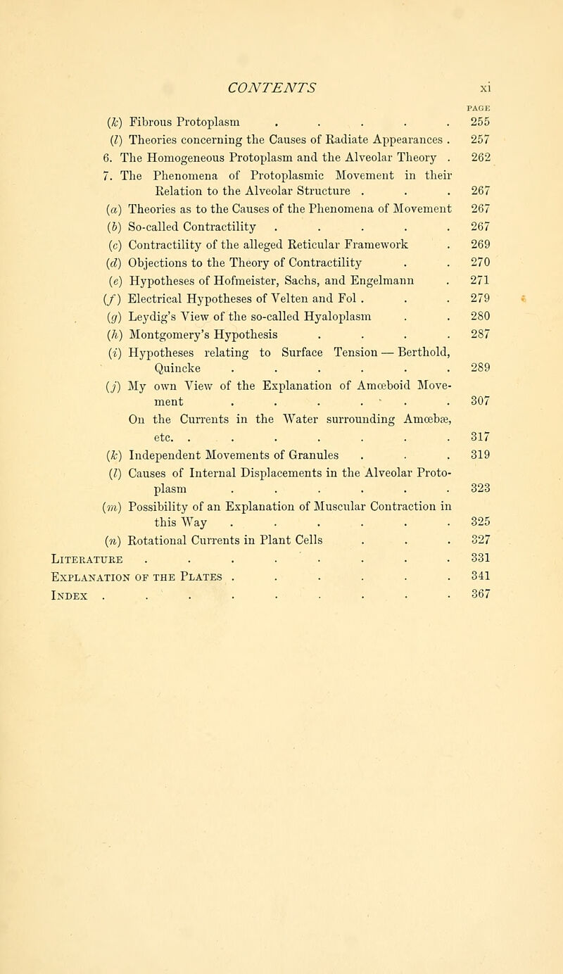 PAGE (k) Fibrous Protoplasm ..... 255 (I) Theories concerning the Causes of Radiate Appearances . 257 6. The Homogeneous Protoplasm and the Alveolar Theory . 262 7. The Phenomena of Protoplasmic Movement in their Relation to the Alveolar Structure . . . 267 (a) Theories as to the Causes of the Phenomena of Movement 267 (b) So-called Contractility ..... 267 (c) Contractility of the alleged Reticular Framework . 269 (d) Objections to the Theory of Contractility . . 270 (e) Hypotheses of Hofmeister, Sachs, and Engelmann . 271 (/) Electrical Hypotheses of Velten and Fol . . . 279 (g) Leydig's View of the so-called Hyaloplasm . . 280 (h) Montgomery's Hypothesis .... 287 {%) Hypotheses relating to Surface Tension — Berthold, Quincke ...... 289 (j) My own View of the Explanation of Amoeboid Move- ment . . . . . 307 On the Currents in the Water surrounding Amoebae, etc. ....... 317 (k) Independent Movements of Granules . . . 319 (Z) Causes of Internal Displacements in the Alveolar Proto- plasm ...... 323 (m) Possibility of an Explanation of Muscular Contraction in this Way ...... 325 (n) Rotational Currents in Plant Cells . . . 327 Literature ........ 331 Explanation of the Plates ...... 341 Index . . . ■ • • • • 367