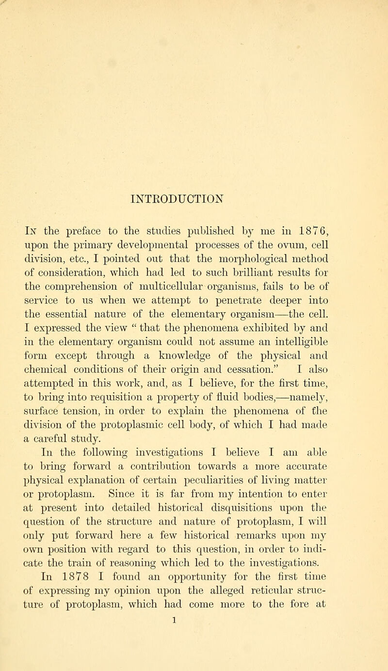 INTRODUCTION In the preface to the studies published by me in 1876, upon the primary developmental processes of the ovum, cell division, etc., I pointed out that the morphological method of consideration, which had led to such brilliant results for the comprehension of multicellular organisms, fails to be of service to us when we attempt to penetrate deeper into the essential nature of the elementary organism—the cell. I expressed the view  that the phenomena exhibited by and in the elementary organism could not assume an intelligible form except through a knowledge of the physical and chemical conditions of their origin and cessation. I also attempted in this work, and, as I believe, for the first time, to bring into requisition a property of fluid bodies,—namely, surface tension, in order to explain the phenomena of the division of the protoplasmic cell body, of which I had made a careful study. In the following investigations I believe I am able to bring forward a contribution towards a more accurate physical explanation of certain peculiarities of living matter or protoplasm. Since it is far from my intention to enter at present into detailed historical disquisitions upon the question of the structure and nature of protoplasm, I will only put forward here a few historical remarks upon my own position with regard to this question, in order to indi- cate the train of reasoning which led to the investigations. In 1878 I found an opportunity for the first time of expressing my opinion upon the alleged reticular struc- ture of protoplasm, which had come more to the fore at l