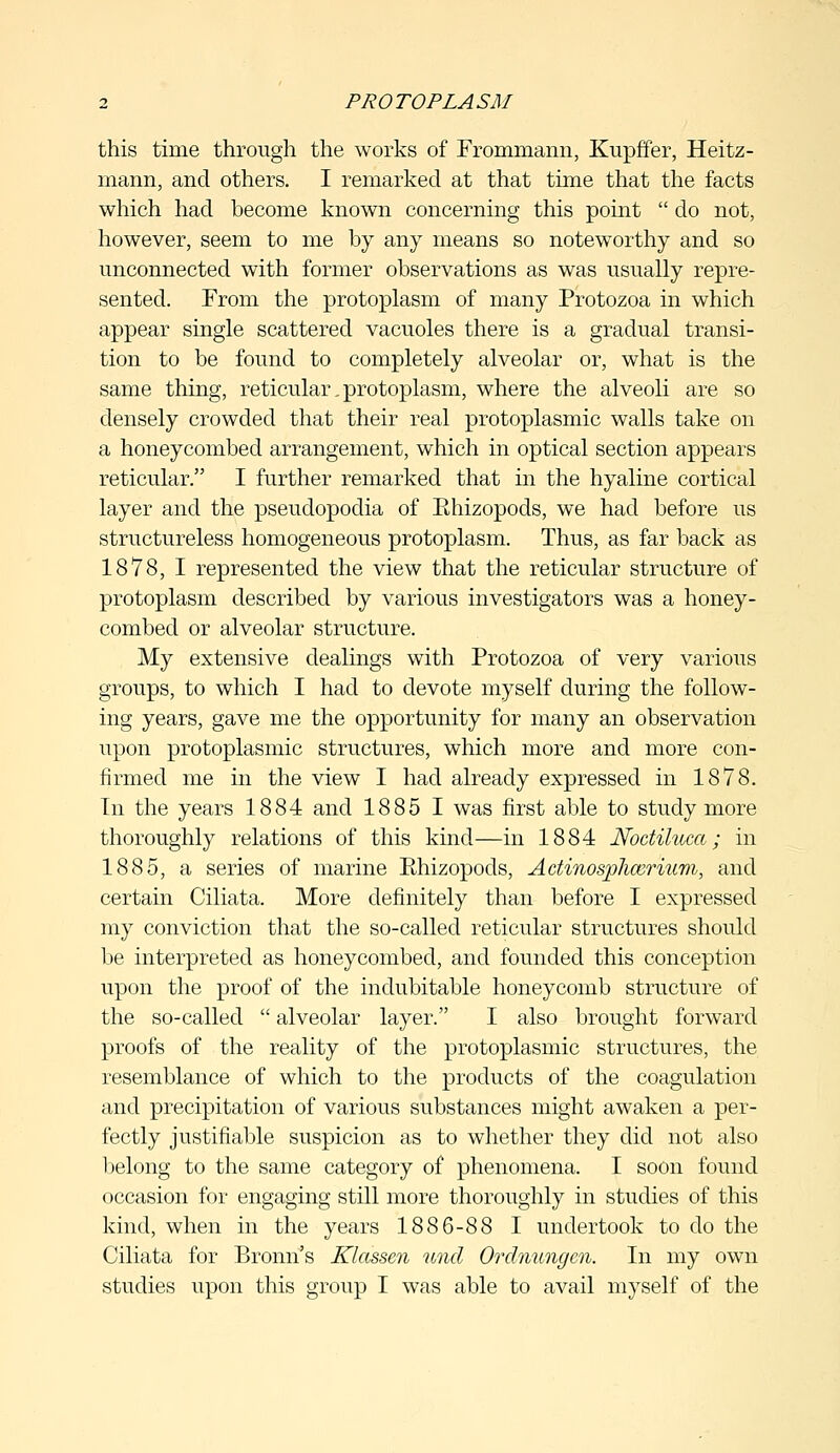 this time through the works of Frommann, Kupffer, Heitz- rnann, and others. I remarked at that time that the facts which had become known concerning this point  do not, however, seem to me by any means so noteworthy and so unconnected with former observations as was usually repre- sented. From the protoplasm of many Protozoa in which appear single scattered vacuoles there is a gradual transi- tion to be found to completely alveolar or, what is the same thing, reticular. protoplasm, where the alveoli are so densely crowded that their real protoplasmic walls take on a honeycombed arrangement, which in optical section appears reticular. I further remarked that in the hyaline cortical layer and the pseudopodia of Ehizopods, we had before us structureless homogeneous protoplasm. Thus, as far back as 1878, I represented the view that the reticular structure of protoplasm described by various investigators was a honey- combed or alveolar structure. My extensive dealings with Protozoa of very various groups, to which I had to devote myself during the follow- ing years, gave me the opportunity for many an observation upon protoplasmic structures, which more and more con- firmed me in the view I had already expressed in 1878. In the years 1884 and 1885 1 was first able to study more thoroughly relations of this kind—in 1884 Noctiluca; in 1885, a series of marine Ehizopods, Actinosphcerium, and certain Ciliata. More definitely than before I expressed my conviction that the so-called reticular structures should be interpreted as honeycombed, and founded this conception upon the proof of the indubitable honeycomb structure of the so-called  alveolar layer. I also brought forward proofs of the reality of the protoplasmic structures, the resemblance of which to the products of the coagulation and precipitation of various substances might awaken a per- fectly justifiable suspicion as to whether they did not also belong to the same category of phenomena. I soon found occasion for engaging still more thoroughly in studies of this kind, when in the years 1886-88 I undertook to do the Ciliata for Bronn's Klassen und Ordnungen. In my own studies upon this group I was able to avail myself of the