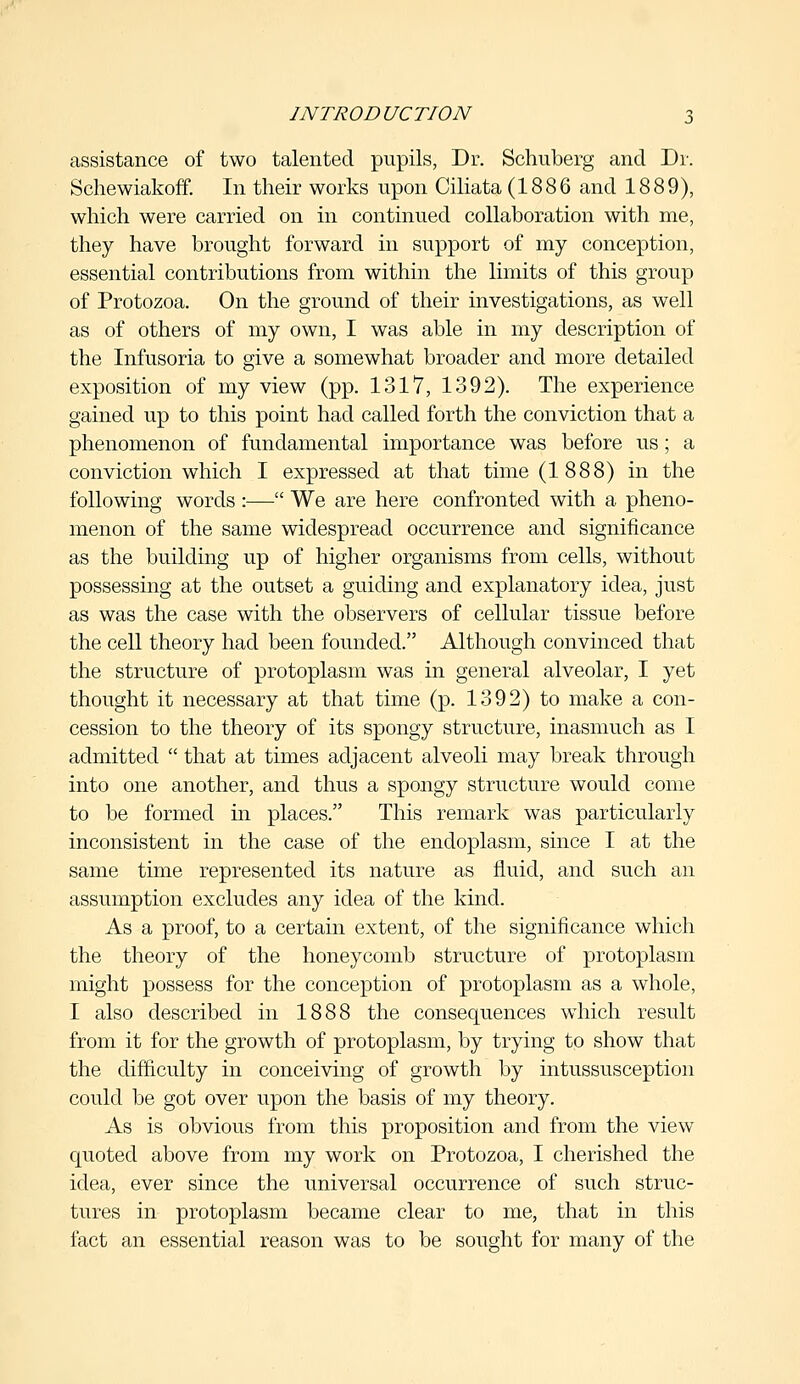 assistance of two talented pupils, Dr. Schuberg and Dr. Schewiakoff. In their works upon Ciliata (1886 and 1889), which were carried on in continued collaboration with me, they have brought forward in support of my conception, essential contributions from within the limits of this group of Protozoa. On the ground of their investigations, as well as of others of my own, I was able in my description of the Infusoria to give a somewhat broader and more detailed exposition of my view (pp. 1317, 1392). The experience gained up to this point had called forth the conviction that a phenomenon of fundamental importance was before us; a conviction which I expressed at that time (1888) in the following words :— We are here confronted with a pheno- menon of the same widespread occurrence and significance as the building up of higher organisms from cells, without possessing at the outset a guiding and explanatory idea, just as was the case with the observers of cellular tissue before the cell theory had been founded. Although convinced that the structure of protoplasm was in general alveolar, I yet thought it necessary at that time (p. 1392) to make a con- cession to the theory of its spongy structure, inasmuch as I admitted  that at times adjacent alveoli may break through into one another, and thus a spongy structure would come to be formed hi places. This remark was particularly inconsistent in the case of the endoplasm, since I at the same time represented its nature as fluid, and such an assumption excludes any idea of the kind. As a proof, to a certain extent, of the significance which the theory of the honeycomb structure of protoplasm might possess for the conception of protoplasm as a whole, I also described in 1888 the consequences which result from it for the growth of protoplasm, by trying to show that the difficulty in conceiving of growth by intussusception could be got over upon the basis of my theory. As is obvious from this proposition and from the view quoted above from my work on Protozoa, I cherished the idea, ever since the universal occurrence of such struc- tures in protoplasm became clear to me, that in this fact an essential reason was to be sought for many of the