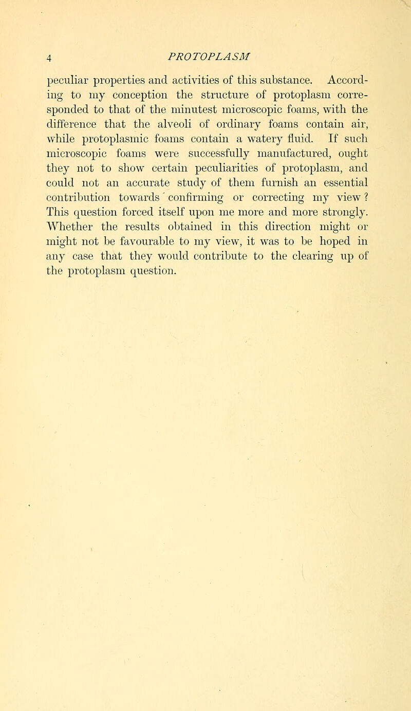 peculiar properties and activities of this substance. Accord- ing to my conception the structure of protoplasm corre- sponded to that of the minutest microscopic foams, with the difference that the alveoli of ordinary foams contain air, while protoplasmic foams contain a watery fluid. If such microscopic foams were successfully manufactured, ought they not to show certain peculiarities of protoplasm, and could not an accurate study of them furnish an essential contribution towards' confirming or correcting my view ? This cpiestion forced itself upon me more and more strongly. Whether the results obtained in this direction might or might not be favourable to my view, it was to be hoped in any case that they would contribute to the clearing up of the protoplasm question.