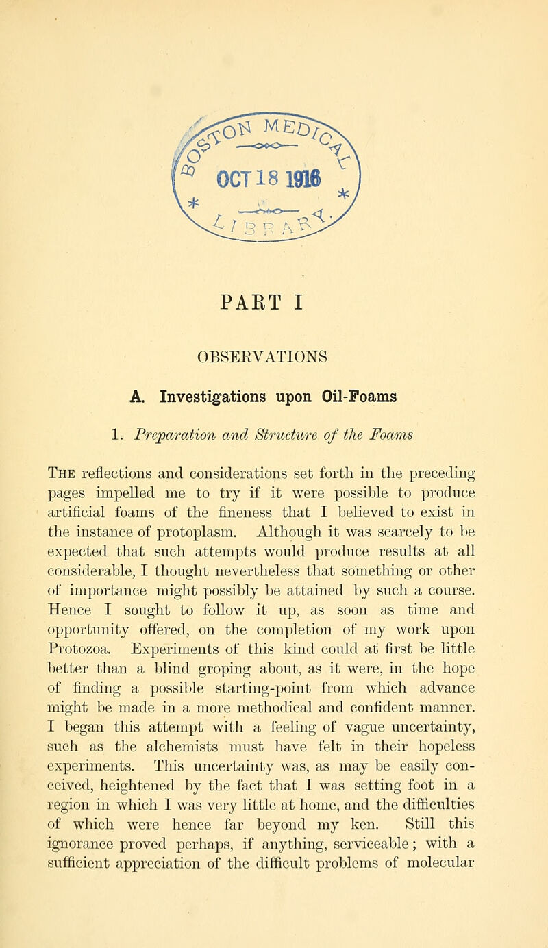 PAKT I OBSERVATIONS A. Investigations upon Oil-Foams 1. Preparation and Structure of the Foams The reflections and considerations set forth in the preceding pages impelled me to try if it were possible to produce artificial foams of the fineness that I believed to exist in the instance of protoplasm. Although it was scarcely to be expected that such attempts would produce results at all considerable, I thought nevertheless that something or other of importance might possibly be attained by such a course. Hence I sought to follow it up, as soon as time and opportunity offered, on the completion of my work upon Protozoa. Experiments of this kind could at first be little better than a blind groping about, as it were, in the hope of finding a possible starting-point from which advance might be made in a more methodical and confident manner. I began this attempt with a feeling of vague uncertainty, such as the alchemists must have felt in their hopeless experiments. This uncertainty was, as may be easily con- ceived, heightened by the fact that I was setting foot in a region in which I was very little at home, and the difficulties of which were hence far beyond my ken. Still this ignorance proved perhaps, if anything, serviceable; with a sufficient appreciation of the difficult problems of molecular