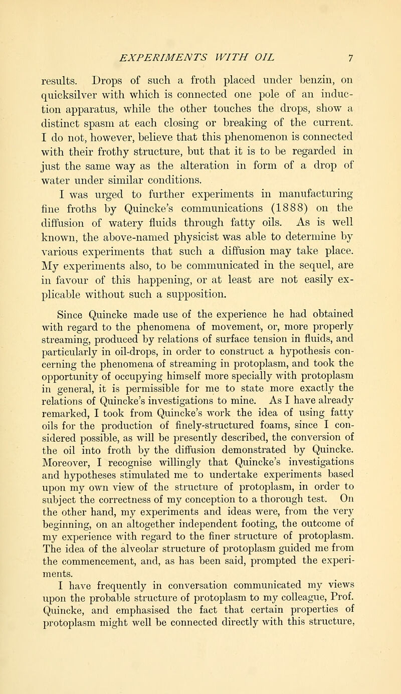 results. Drops of such a froth placed under benzin, on quicksilver with which is connected one pole of an induc- tion apparatus, while the other touches the drops, show a distinct spasm at each closing or breaking of the current. I do not, however, believe that this phenomenon is connected with their frothy structure, but that it is to be regarded in just the same way as the alteration in form of a drop of water under similar conditions. I was urged to further experiments in manufacturing fine froths by Quincke's communications (1888) on the diffusion of watery fluids through fatty oils. As is well known, the above-named physicist was able to determine by various experiments that such a diffusion may take place. My experiments also, to be communicated in the sequel, are in favour of this happening, or at least are not easily ex- plicable without such a supposition. Since Quincke made use of the experience he had obtained with regard to the phenomena of movement, or, more properly streaming, produced by relations of surface tension in fluids, and particularly in oil-drops, in order to construct a hypothesis con- cerning the phenomena of streaming in protoplasm, and took the opportunity of occupying himself more specially with protoplasm in general, it is permissible for me to state more exactly the relations of Quincke's investigations to mine. As I have already remarked, I took from Quincke's work the idea of using fatty oils for the production of finely-structured foams, since I con- sidered possible, as will be presently described, the conversion of the oil into froth by the diffusion demonstrated by Quincke. Moreover, I recognise willingly that Quincke's investigations and hypotheses stimulated me to undertake experiments based upon my own view of the structure of protoplasm, in order to subject the correctness of my conception to a thorough test. On the other hand, my experiments and ideas were, from the very beginning, on an altogether independent footing, the outcome of my experience with regard to the finer structure of protoplasm. The idea of the alveolar structure of protoplasm guided me from the commencement, and, as has been said, prompted the experi- ments. I have frequently in conversation communicated my views upon the probable structure of protoplasm to my colleague, Prof. Quincke, and emphasised the fact that certain properties of protoplasm might well be connected directly with this structure,