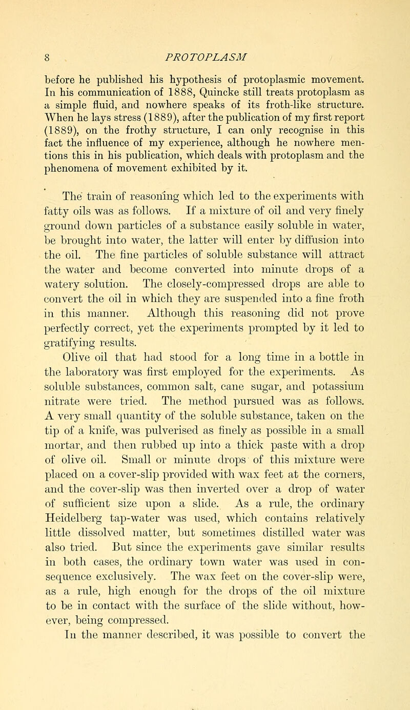 before lie published his hypothesis of protoplasmic movement. In his communication of 1888, Quincke still treats protoplasm as a simple fluid, and nowhere speaks of its froth-like structure. When he lays stress (1889), after the publication of my first report (1889), on the frothy structure, I can only recognise in this fact the influence of my experience, although he nowhere men- tions this in his publication, which deals with protoplasm and the phenomena of movement exhibited by it. The train of reasoning which led to the experiments with fatty oils was as follows. If a mixture of oil and very finely ground down particles of a substance easily soluble in water, be brought into water, the latter will enter by diffusion into the oil. The fine particles of soluble substance will attract the water and become converted into minute drops of a watery solution. The closely-compressed drops are able to convert the oil in which they are suspended into a fine froth in this manner. Although this reasoning did not prove perfectly correct, yet the experiments prompted by it led to gratifying results. Olive oil that had stood for a long time in a bottle in the laboratory was first employed for the experiments. As soluble substances, common salt, cane sugar, and potassium nitrate were tried. The method pursued was as follows. A very small quantity of the soluble substance, taken on the tip of a knife, was pulverised as finely as possible in a small mortar, and then rubbed up into a thick paste with a drop of olive oil. Small or minute drops of this mixture were placed on a cover-slip provided with wax feet at the corners, and the cover-slip was then inverted over a drop of water of sufficient size upon a slide. As a rule, the ordinary Heidelberg tap-water was used, which contains relatively little dissolved matter, but sometimes distilled water was also tried. But since the experiments gave similar results in both cases, the ordinary town water was used in con- sequence exclusively. The wax feet on the cover-slip were, as a rule, high enough for the drops of the oil mixture to be in contact with the surface of the slide without, how- ever, being compressed. In the manner described, it was possible to convert the