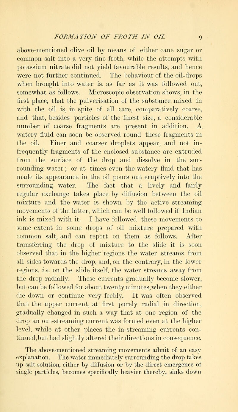 FORMATION OF FROTH IN OIL g above-mentioned olive oil by means of either cane sugar or common salt into a very fine froth, while the attempts with potassium nitrate did not yield favourable results, and hence were not further continued. The behaviour of the oil-drops when brought into water is, as far as it was followed out, somewhat as follows. Microscopic observation shows, in the first place, that the pulverisation of the substance mixed in with the oil is, in spite of all care, comparatively coarse, and that, besides particles of the finest size, a considerable number of coarse fragments are present in addition. A watery fluid can soon be observed round these fragments in the oil. Finer and coarser droplets appear, and not in- frequently fragments of the enclosed substance are extruded from the surface of the drop and dissolve in the sur- rounding water; or at times even the watery fluid that has made its appearance in the oil pours out eruptively into the surrounding water. The fact that a lively and fairly regular exchange takes place by diffusion between the oil mixture and the water is shown by the active streaming movements of the latter, which can be well followed if Indian ink is mixed with it. I have followed these movements to some extent in some drops of oil mixture prepared with common salt, and can report on them as follows. After transferring the drop of mixture to the slide it is soon observed that in the higher regions the water streams from all sides towards the drop, and, on the contrary, in the lower regions, i.e. on the slide itself, the water streams away from the drop radially. These currents gradually become slower, but can be followed for about twenty minutes, when they either die down or continue very feebly. It was often observed that the upper current, at first purely radial in direction, gradually changed in such a way that at one region of the drop an out-streaming current was formed even at the higher level, while at other places the in-streaming currents con- tinued, but had slightly altered their directions in consequence. The above-mentioned streaming movements admit of an easy explanation. The water immediately surrounding the drop takes up salt solution, either by diffusion or by the direct emergence of single particles, becomes specifically heavier thereby, sinks down